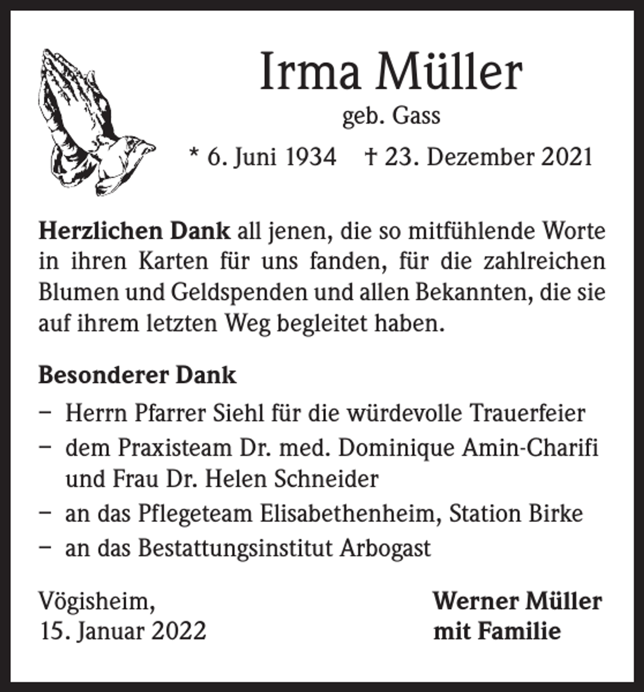 <p>Irma Müller<br />geb. Gass</p><p>* 6. Juni 1934 † 23. Dezember 2021<br />Herzlichen Dank all jenen, die so mitfühlende Worte<br />in ihren Karten für uns fanden, für die zahlreichen<br />­Blumen und Geldspenden und allen Bekannten, die sie<br />auf ihrem letzten Weg begleitet haben.<br />Besonderer Dank<br />– Herrn Pfarrer Siehl für die würdevolle Trauerfeier<br />– dem Praxisteam Dr. med. Dominique Amin-Charifi<br />und Frau Dr. Helen Schneider<br />– an das Pflegeteam Elisabethenheim, Station Birke<br />– an das Bestattungsinstitut Arbogast<br />Vögisheim,<br />15. Januar 2022</p><p>Werner Müller<br />mit Familie</p>