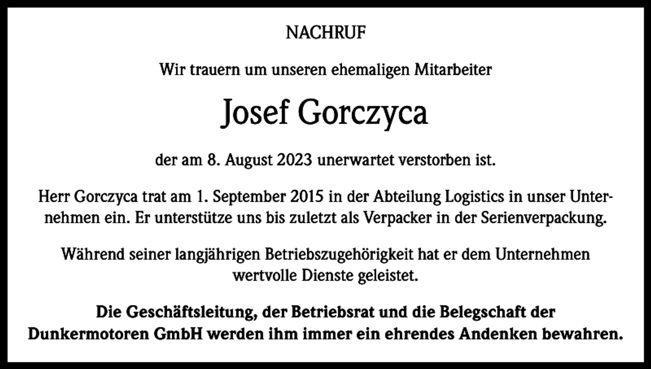 <p>NACHRUF<br />Wir trauern um unseren ehemaligen Mitarbeiter</p><p>Josef Gorczyca<br />der am 8. August 2023 unerwartet verstorben ist.<br />Herr Gorczyca trat am 1. September 2015 in der Abteilung Logistics in unser Unternehmen ein. Er unterstütze uns bis zuletzt als Verpacker in der Serienverpackung.<br />Während seiner langjährigen Betriebszugehörigkeit hat er dem Unternehmen<br />wertvolle Dienste geleistet.<br />Die Geschäftsleitung, der Betriebsrat und die Belegschaft der<br />Dunkermotoren GmbH werden ihm immer ein ehrendes Andenken bewahren.</p>