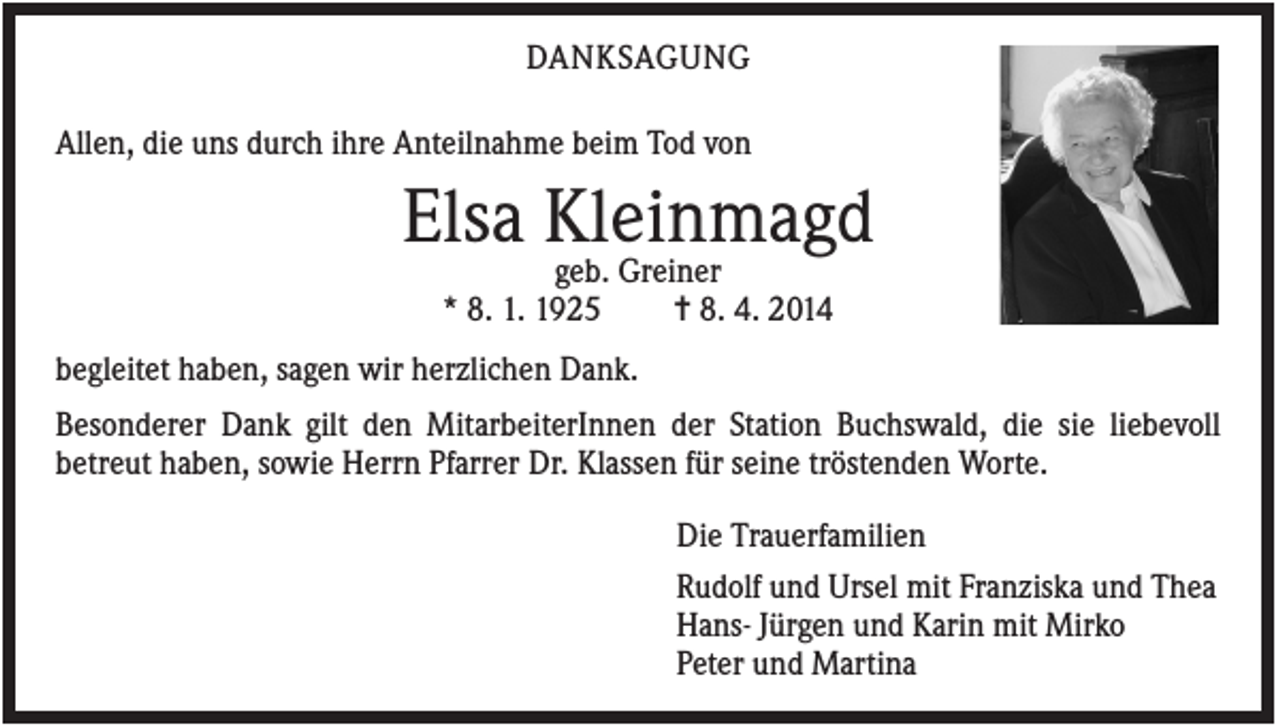 <p>DANKSAGUNG<br />Allen, die uns durch ihre Anteilnahme beim Tod von</p><p>Elsa Kleinmagd<br />geb. Greiner<br />* 8. 1. 1925</p><p>✝ 8. 4. 2014</p><p>begleitet haben, sagen wir herzlichen Dank.<br />Besonderer Dank gilt den MitarbeiterInnen der Station Buchswald, die sie liebevoll<br />betreut haben, sowie Herrn Pfarrer Dr. Klassen für seine tröstenden Worte.<br />Die Trauerfamilien<br />Rudolf und Ursel mit Franziska und Thea<br />Hans- Jürgen und Karin mit Mirko<br />Peter und Martina</p>