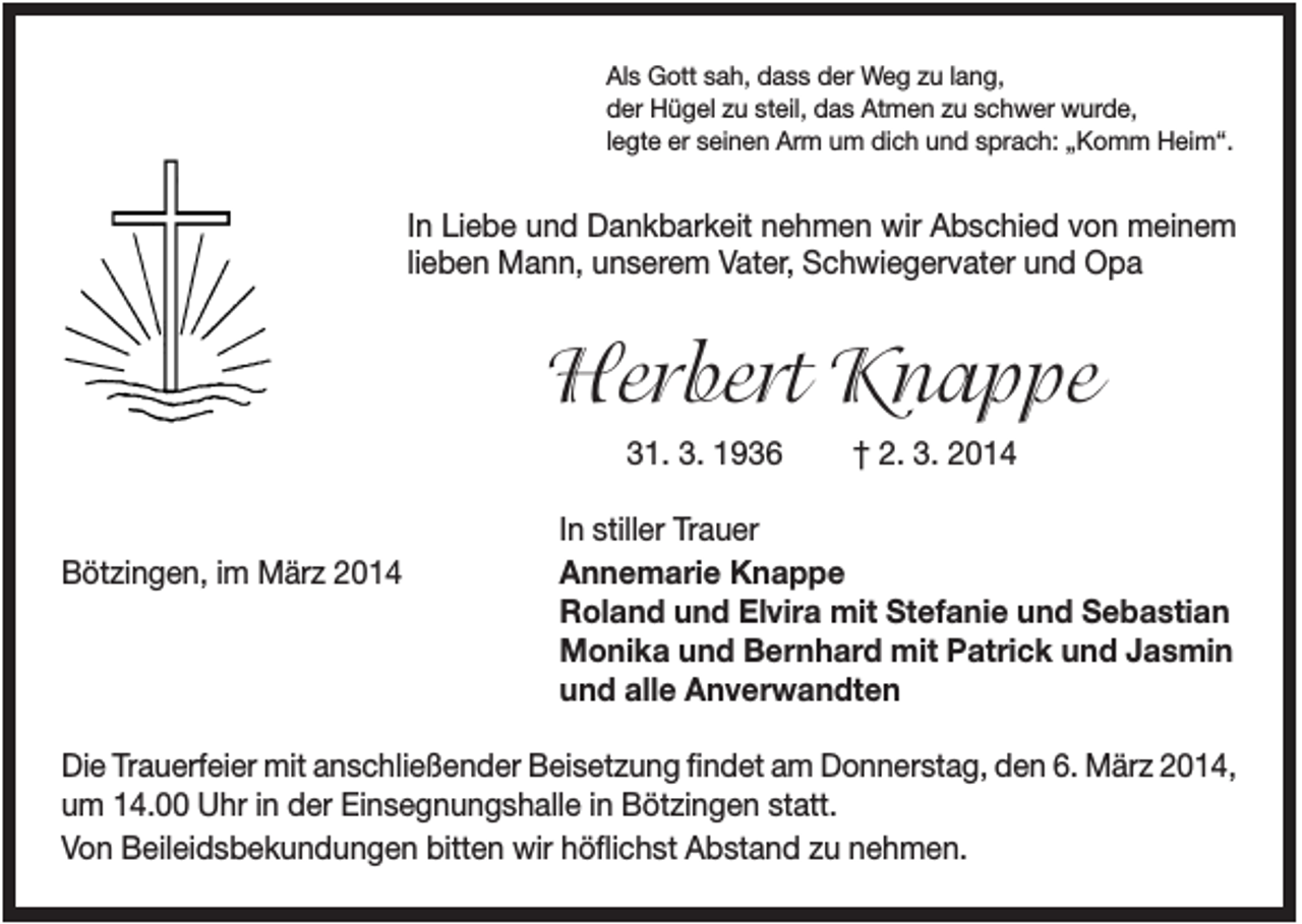 <p>Als Gott sah, dass der Weg zu lang,<br />der Hügel zu steil, das Atmen zu schwer wurde,<br />legte er seinen Arm um dich und sprach: „Komm Heim“.</p><p>In Liebe und Dankbarkeit nehmen wir Abschied von meinem<br />lieben Mann, unserem Vater, Schwiegervater und Opa</p><p>Herbert Knappe<br />31. 3. 1936</p><p>Bötzingen, im März 2014</p><p>† 2. 3. 2014</p><p>In stiller Trauer<br />Annemarie Knappe<br />Roland und Elvira mit Stefanie und Sebastian<br />Monika und Bernhard mit Patrick und Jasmin<br />und alle Anverwandten</p><p>Die Trauerfeier mit anschließender Beisetzung findet am Donnerstag, den 6. März 2014,<br />um 14.00 Uhr in der Einsegnungshalle in Bötzingen statt.<br />Von Beileidsbekundungen bitten wir höflichst Abstand zu nehmen.</p>
