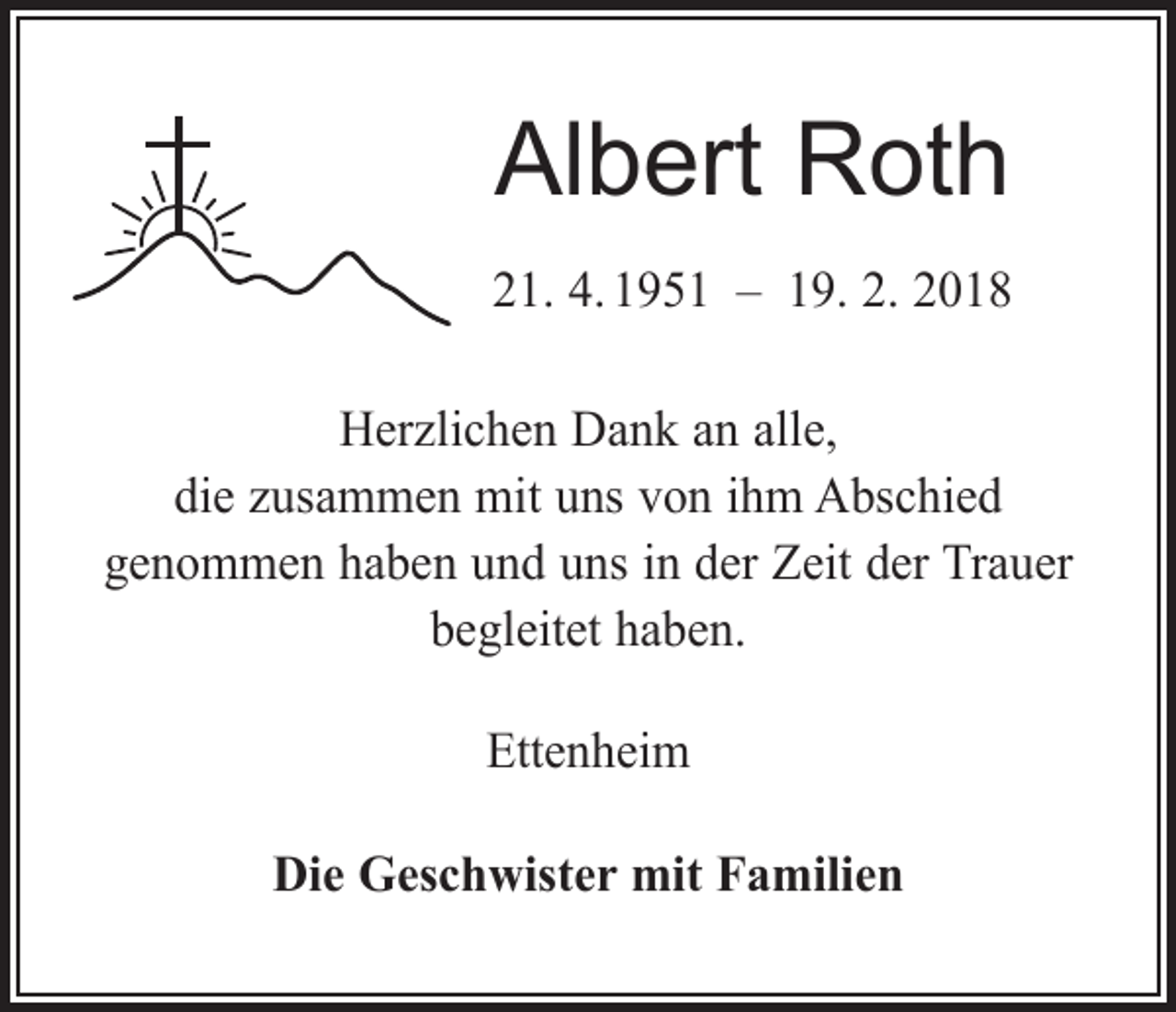 <p>Albert Roth<br />21. 4. 1951 – 19. 2. 2018<br />Herzlichen Dank an alle,<br />die zusammen mit uns von ihm Abschied<br />genommen haben und uns in der Zeit der Trauer<br />begleitet haben.<br />Ettenheim<br />Die Geschwister mit Familien</p>
