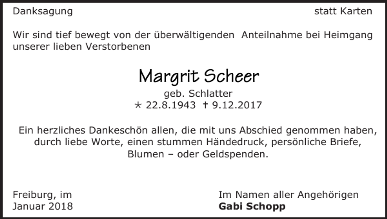 <p>Danksagung</p><p>statt Karten</p><p>Wir sind tief bewegt von der überwältigenden Anteilnahme bei Heimgang<br />unserer lieben Verstorbenen</p><p>geb. Schlatter<br /> 22.8.1943  9.12.2017<br />Ein herzliches Dankeschön allen, die mit uns Abschied genommen haben,<br />durch liebe Worte, einen stummen Händedruck, persönliche Briefe,<br />Blumen – oder Geldspenden.</p><p>Freiburg, im<br />Januar 2018</p><p>Im Namen aller Angehörigen<br />Gabi Schopp</p>