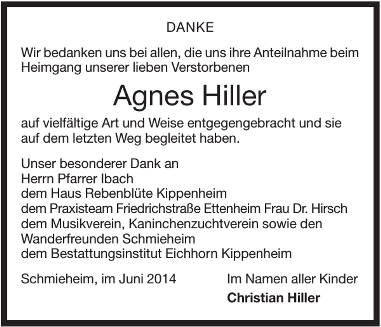 <p>DANKE<br />Wir bedanken uns bei allen, die uns ihre Anteilnahme beim<br />Heimgang unserer lieben Verstorbenen</p><p>Agnes Hiller<br />auf vielfältige Art und Weise entgegengebracht und sie<br />auf dem letzten Weg begleitet haben.<br />Unser besonderer Dank an<br />Herrn Pfarrer Ibach<br />dem Haus Rebenblüte Kippenheim<br />dem Praxisteam Friedrichstraße Ettenheim Frau Dr. Hirsch<br />dem Musikverein, Kaninchenzuchtverein sowie den<br />Wanderfreunden Schmieheim<br />dem Bestattungsinstitut Eichhorn Kippenheim<br />Schmieheim, im Juni 2014</p><p>Im Namen aller Kinder<br />Christian Hiller</p>