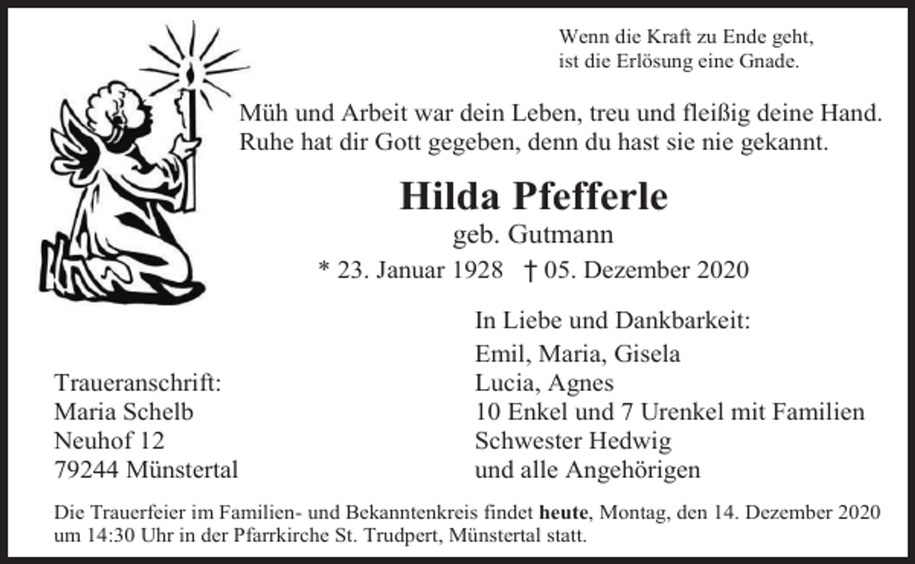 <p>Wenn die Kraft zu Ende geht,<br />ist die Erlösung eine Gnade.</p><p>Müh und Arbeit war dein Leben, treu und fleißig deine Hand.<br />Ruhe hat dir Gott gegeben, denn du hast sie nie gekannt.</p><p>Hilda Pfefferle<br />geb. Gutmann<br />* 23. Januar 1928 † 05. Dezember 2020</p><p>Traueranschrift:<br />Maria Schelb<br />Neuhof 12<br />79244 Münstertal</p><p>In Liebe und Dankbarkeit:<br />Emil, Maria, Gisela<br />Lucia, Agnes<br />10 Enkel und 7 Urenkel mit Familien<br />Schwester Hedwig<br />und alle Angehörigen</p><p>Die Trauerfeier im Familien- und Bekanntenkreis findet heute, Montag, den 14. Dezember 2020<br />um 14:30 Uhr in der Pfarrkirche St. Trudpert, Münstertal statt.</p>