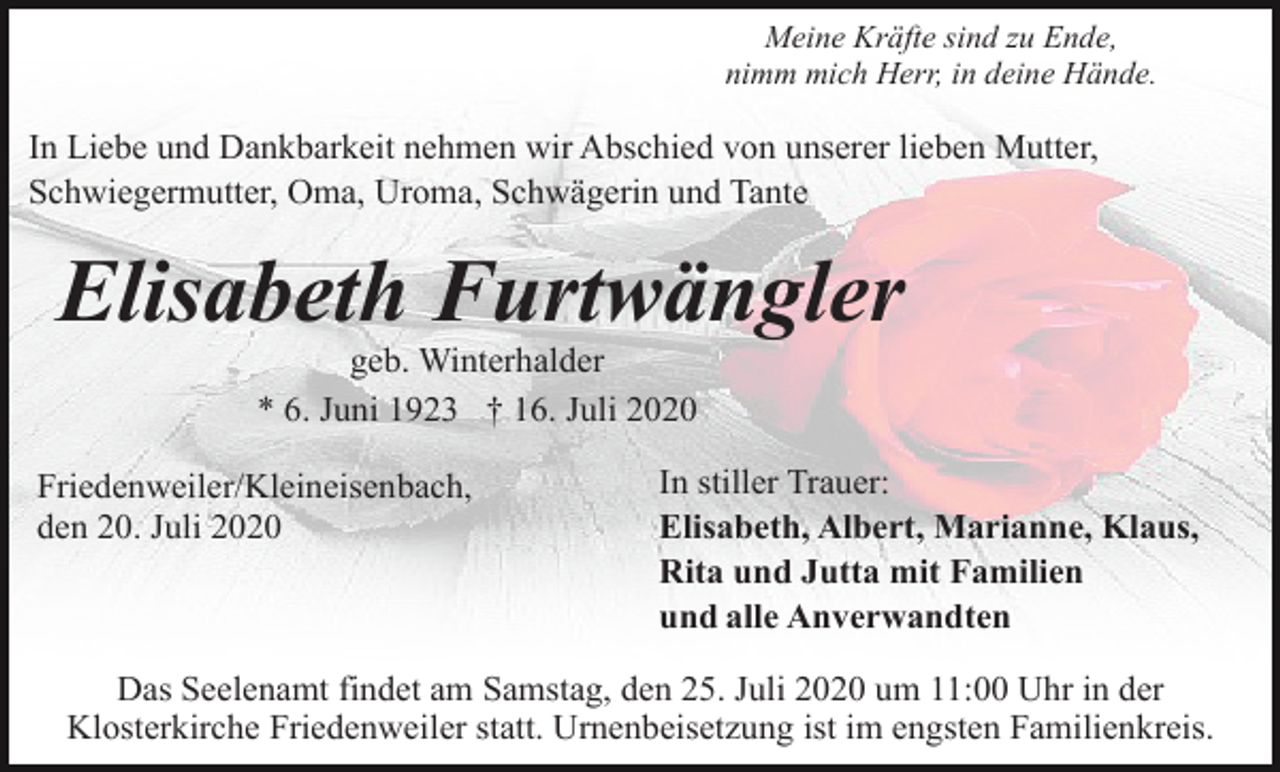 <p>Meine Kräfte sind zu Ende,<br />nimm mich Herr, in deine Hände.</p><p>In Liebe und Dankbarkeit nehmen wir Abschied von unserer lieben Mutter,<br />Schwiegermutter, Oma, Uroma, Schwägerin und Tante</p><p>Elisabeth Furtwängler<br />geb. Winterhalder<br />* 6. Juni 1923 † 16. Juli 2020<br />Friedenweiler/Kleineisenbach,<br />den 20. Juli 2020</p><p>In stiller Trauer:<br />Elisabeth, Albert, Marianne, Klaus,<br />Rita und Jutta mit Familien<br />und alle Anverwandten</p><p>Das Seelenamt findet am Samstag, den 25. Juli 2020 um 11:00 Uhr in der<br />Klosterkirche Friedenweiler statt. Urnenbeisetzung ist im engsten Familienkreis.</p>