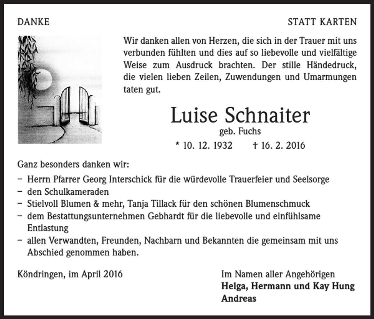 <p>DANKE</p><p>STATT KARTEN<br />Wir danken allen von Herzen, die sich in der Trauer mit uns<br />verbunden fühlten und dies auf so liebevolle und vielfältige<br />Weise zum Ausdruck brachten. Der stille Händedruck,<br />die vielen lieben Zeilen, Zuwendungen und Umarmungen<br />taten gut.</p><p>Luise Schnaiter<br />geb. Fuchs<br />* 10. 12. 1932 † 16. 2. 2016</p><p>Ganz besonders danken wir:<br />– Herrn Pfarrer Georg Interschick für die würdevolle Trauerfeier und Seelsorge<br />– den Schulkameraden<br />– Stielvoll Blumen &amp; mehr, Tanja Tillack für den schönen Blumenschmuck<br />– dem Bestattungsunternehmen Gebhardt für die liebevolle und einfühlsame<br />­Entlastung<br />– allen Verwandten, Freunden, Nachbarn und Bekannten die gemeinsam mit uns<br />Abschied genommen haben.<br />Köndringen, im April 2016 Im Namen aller Angehörigen<br />Helga, Hermann und Kay Hung<br />Andreas</p>