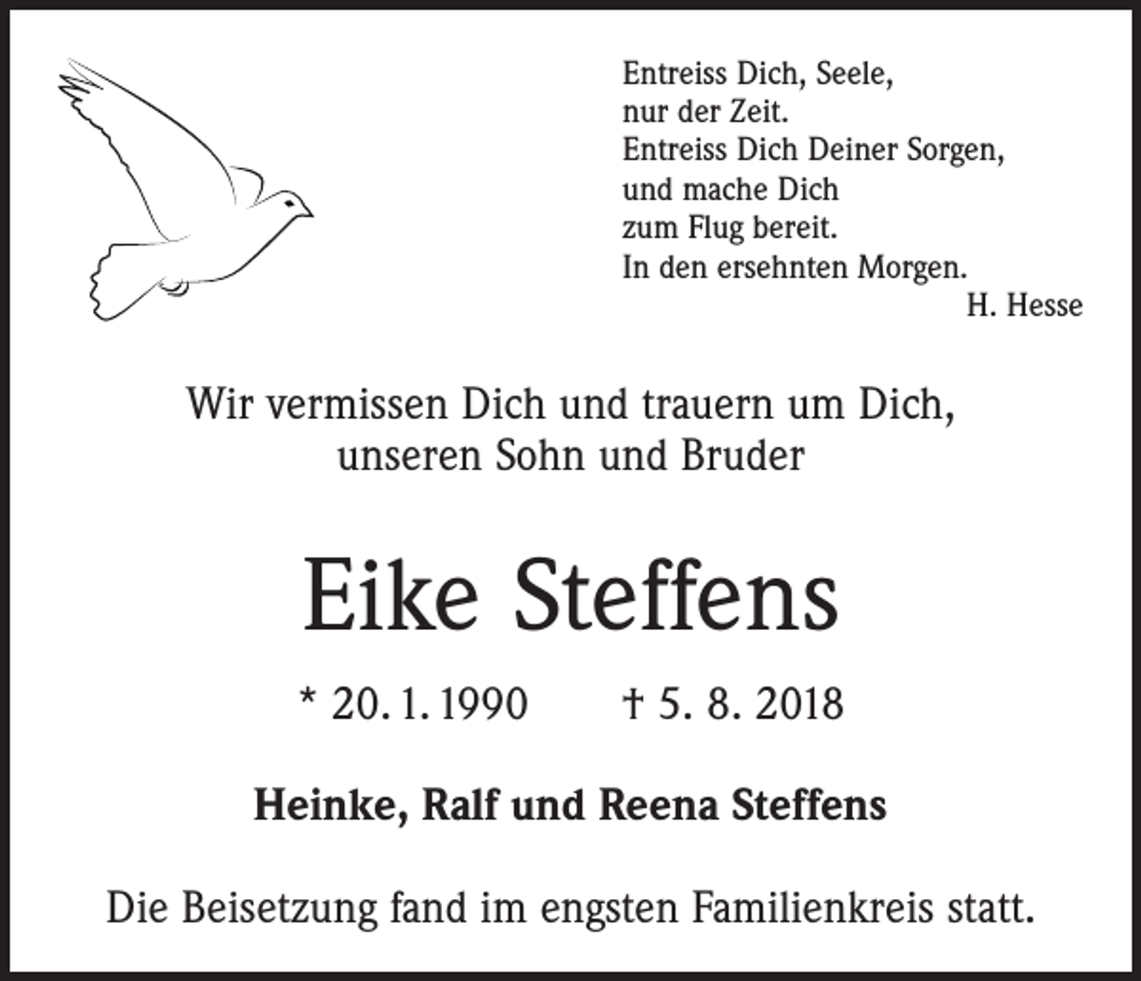 <p>Entreiss Dich, Seele,<br />nur der Zeit.<br />Entreiss Dich Deiner Sorgen,<br />und mache Dich<br />zum Flug bereit.<br />In den ersehnten Morgen.</p><p>H. Hesse</p><p>Wir vermissen Dich und trauern um Dich,<br />unseren Sohn und Bruder</p><p>Eike Steffens<br />* 20. 1. 1990 † 5. 8. 2018<br />Heinke, Ralf und Reena Steffens<br />Die Beisetzung fand im engsten Familienkreis statt.</p>