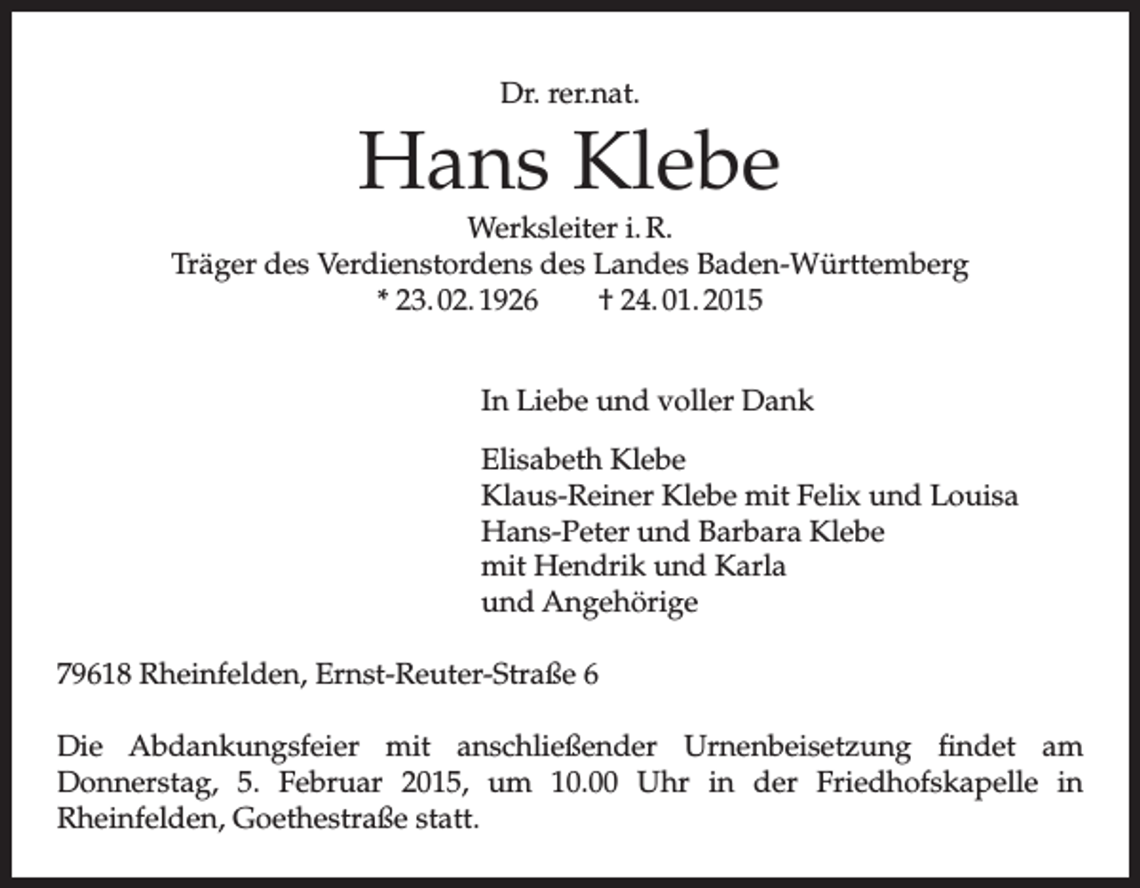 <p>Dr. rer.nat.</p><p>Hans Klebe</p><p>Werksleiter i. R.<br />Träger des Verdienstordens des Landes Baden-Württemberg<br />* 23. 02. 1926 † 24. 01. 2015<br />In Liebe und voller Dank<br />Elisabeth Klebe<br />Klaus-Reiner Klebe mit Felix und Louisa<br />Hans-Peter und Barbara Klebe<br />mit Hendrik und Karla<br />und Angehörige<br />79618 Rheinfelden, Ernst-Reuter-Straße 6<br />Die Abdankungsfeier mit anschließender Urnenbeisetzung findet am<br />Donnerstag, 5. Februar 2015, um 10.00 Uhr in der Friedhofskapelle in<br />Rheinfelden, Goethestraße statt.</p>