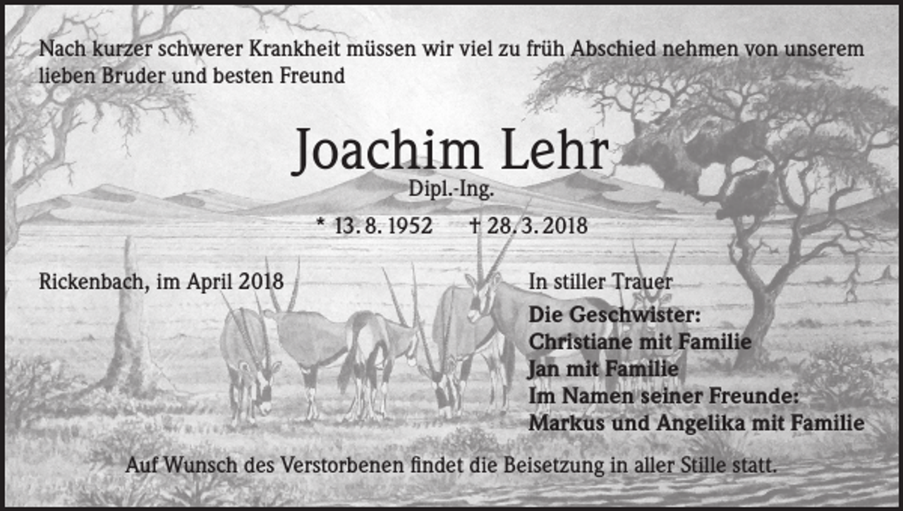 <p>Nach kurzer schwerer Krankheit müssen wir viel zu früh Abschied nehmen von unserem<br />lieben Bruder und besten Freund</p><p>Joachim Lehr<br />Dipl.-Ing.</p><p>* 13. 8. 1952 † 28. 3. 2018<br />Rickenbach, im April 2018</p><p>In stiller Trauer<br />Die Geschwister:<br />Christiane mit Familie<br />Jan mit Familie<br />Im Namen seiner Freunde:<br />Markus und Angelika mit Familie</p><p>Auf Wunsch des Verstorbenen findet die Beisetzung in aller Stille statt.</p>