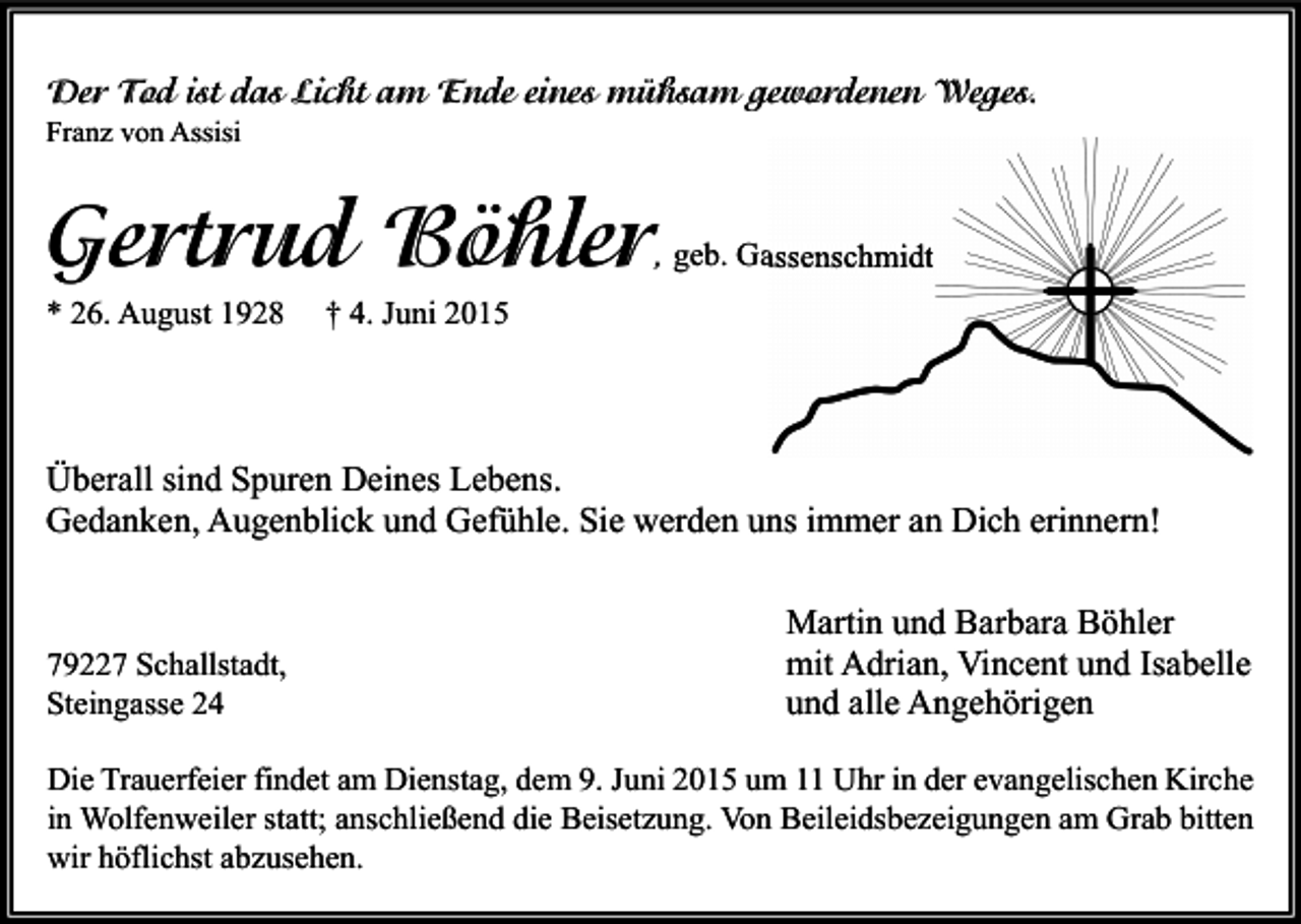 <p>Der Tod ist das Licht am Ende eines mühsam gewordenen Weges.<br />Franz von Assisi</p><p>Gertrud Böhler</p><p>, geb. Gassenschmidt</p><p>* 26. August 1928</p><p>† 4. Juni 2015</p><p>Überall sind Spuren Deines Lebens.<br />Gedanken, Augenblick und Gefühle. Sie werden uns immer an Dich erinnern!</p><p>79227 Schallstadt,<br />Steingasse 24</p><p>Martin und Barbara Böhler<br />mit Adrian, Vincent und Isabelle<br />und alle Angehörigen</p><p>Die Trauerfeier findet am Dienstag, dem 9. Juni 2015 um 11 Uhr in der evangelischen Kirche<br />in Wolfenweiler statt; anschließend die Beisetzung. Von Beileidsbezeigungen am Grab bitten<br />wir höflichst abzusehen.</p>