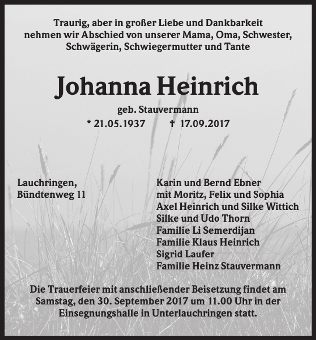 <p>Traurig, aber in großer Liebe und Dankbarkeit<br />nehmen wir Abschied von unserer Mama, Oma, Schwester,<br />Schwägerin, Schwiegermutter und Tante</p><p>Johanna Heinrich<br />geb. Stauvermann<br />* 21.05.1937<br />† 17.09.2017</p><p>Lauchringen,<br />Bündtenweg 11</p><p>Karin und Bernd Ebner<br />mit Moritz, Felix und Sophia<br />Axel Heinrich und Silke Wittich<br />Silke und Udo Thorn<br />Familie Li Semerdijan<br />Familie Klaus Heinrich<br />Sigrid Laufer<br />Familie Heinz Stauvermann</p><p>Die Trauerfeier mit anschließender Beisetzung findet am<br />Samstag, den 30. September 2017 um 11.00 Uhr in der<br />Einsegnungshalle in Unterlauchringen statt.</p>