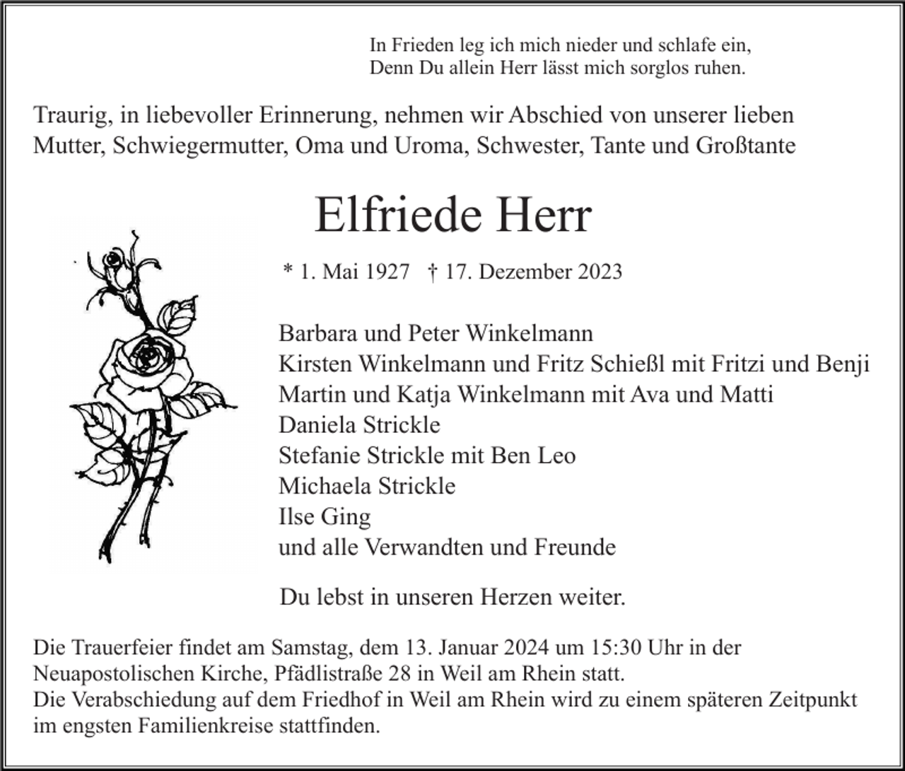 <p>In Frieden leg ich mich nieder und schlafe ein,<br />Denn Du allein Herr lässt mich sorglos ruhen.</p><p>Traurig, in liebevoller Erinnerung, nehmen wir Abschied von unserer lieben<br />Mutter, Schwiegermutter, Oma und Uroma, Schwester, Tante und Großtante</p><p>Elfriede Herr<br />* 1. Mai 1927 † 17. Dezember 2023</p><p>Barbara und Peter Winkelmann<br />Kirsten Winkelmann und Fritz Schießl mit Fritzi und Benji<br />Martin und Katja Winkelmann mit Ava und Matti<br />Daniela Strickle<br />Stefanie Strickle mit Ben Leo<br />Michaela Strickle<br />Ilse Ging<br />und alle Verwandten und Freunde<br />Du lebst in unseren Herzen weiter.<br />Die Trauerfeier findet am Samstag, dem 13. Januar 2024 um 15:30 Uhr in der<br />Neuapostolischen Kirche, Pfädlistraße 28 in Weil am Rhein statt.<br />Die Verabschiedung auf dem Friedhof in Weil am Rhein wird zu einem späteren Zeitpunkt<br />im engsten Familienkreise stattfinden.</p>