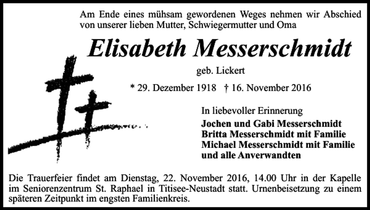 <p>Am Ende eines mühsam gewordenen Weges nehmen wir Abschied<br />von unserer lieben Mutter, Schwiegermutter und Oma</p><p>Elisabeth Messerschmidt<br />geb. Lickert<br />* 29. Dezember 1918 † 16. November 2016<br />In liebevoller Erinnerung<br />Jochen und Gabi Messerschmidt<br />Britta Messerschmidt mit Familie<br />Michael Messerschmidt mit Familie<br />und alle Anverwandten<br />Die Trauerfeier findet am Dienstag, 22. November 2016, 14.00 Uhr in der Kapelle<br />im Seniorenzentrum St. Raphael in Titisee-Neustadt statt. Urnenbeisetzung zu einem<br />späteren Zeitpunkt im engsten Familienkreis.</p>