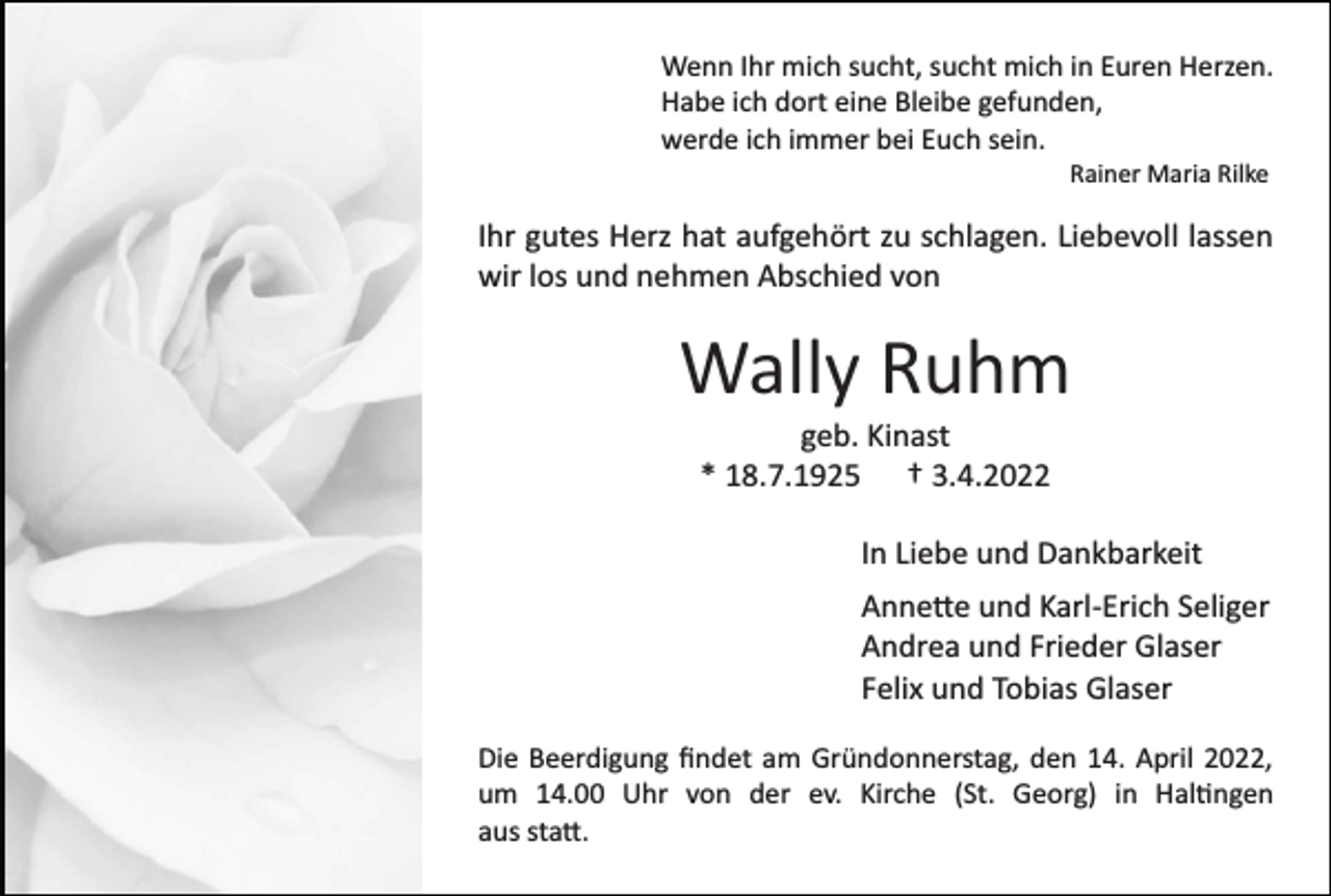 <p>Wenn Ihr mich sucht, sucht mich in Euren Herzen.<br />Habe ich dort eine Bleibe gefunden,<br />werde ich immer bei Euch sein.<br />Rainer Maria Rilke</p><p>Ihr gutes Herz hat aufgehört zu schlagen. Liebevoll lassen<br />wir los und nehmen Abschied von</p><p>Wally Ruhm<br />geb. Kinast<br />* 18.7.1925 † 3.4.2022<br />In Liebe und Dankbarkeit<br />Anne�e und Karl­Erich Seliger<br />Andrea und Frieder Glaser<br />Felix und Tobias Glaser<br />Die Beerdigung ﬁndet am Gründonnerstag, den 14. April 2022,<br />um 14.00 Uhr von der ev. Kirche (St. Georg) in Hal�ngen<br />aus sta�.</p>