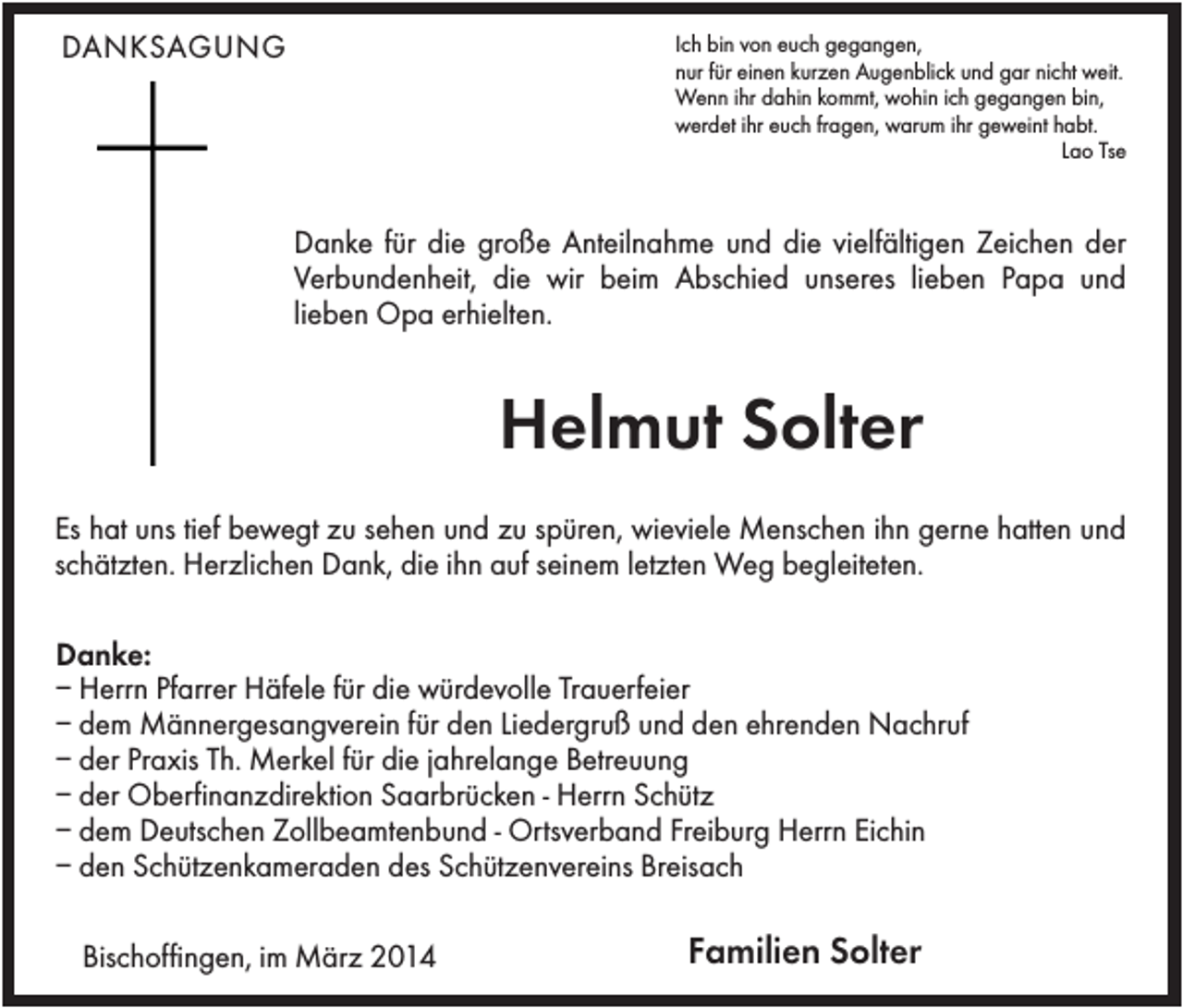 <p>DANKSAGUNG</p><p>Ich bin von euch gegangen,<br />nur für einen kurzen Augenblick und gar nicht weit.<br />Wenn ihr dahin kommt, wohin ich gegangen bin,<br />werdet ihr euch fragen, warum ihr geweint habt.<br />Lao Tse</p><p>Danke für die große Anteilnahme und die vielfältigen Zeichen der<br />Verbundenheit, die wir beim Abschied unseres lieben Papa und<br />lieben Opa erhielten.</p><p>Helmut Solter<br />Es hat uns tief bewegt zu sehen und zu spüren, wieviele Menschen ihn gerne hatten und<br />schätzten. Herzlichen Dank, die ihn auf seinem letzten Weg begleiteten.<br />Danke:<br />– Herrn Pfarrer Häfele für die würdevolle Trauerfeier<br />– dem Männergesangverein für den Liedergruß und den ehrenden Nachruf<br />– der Praxis Th. Merkel für die jahrelange Betreuung<br />– der Oberfinanzdirektion Saarbrücken - Herrn Schütz<br />– dem Deutschen Zollbeamtenbund - Ortsverband Freiburg Herrn Eichin<br />– den Schützenkameraden des Schützenvereins Breisach<br />Bischoffingen, im März 2014</p><p>Familien Solter</p>