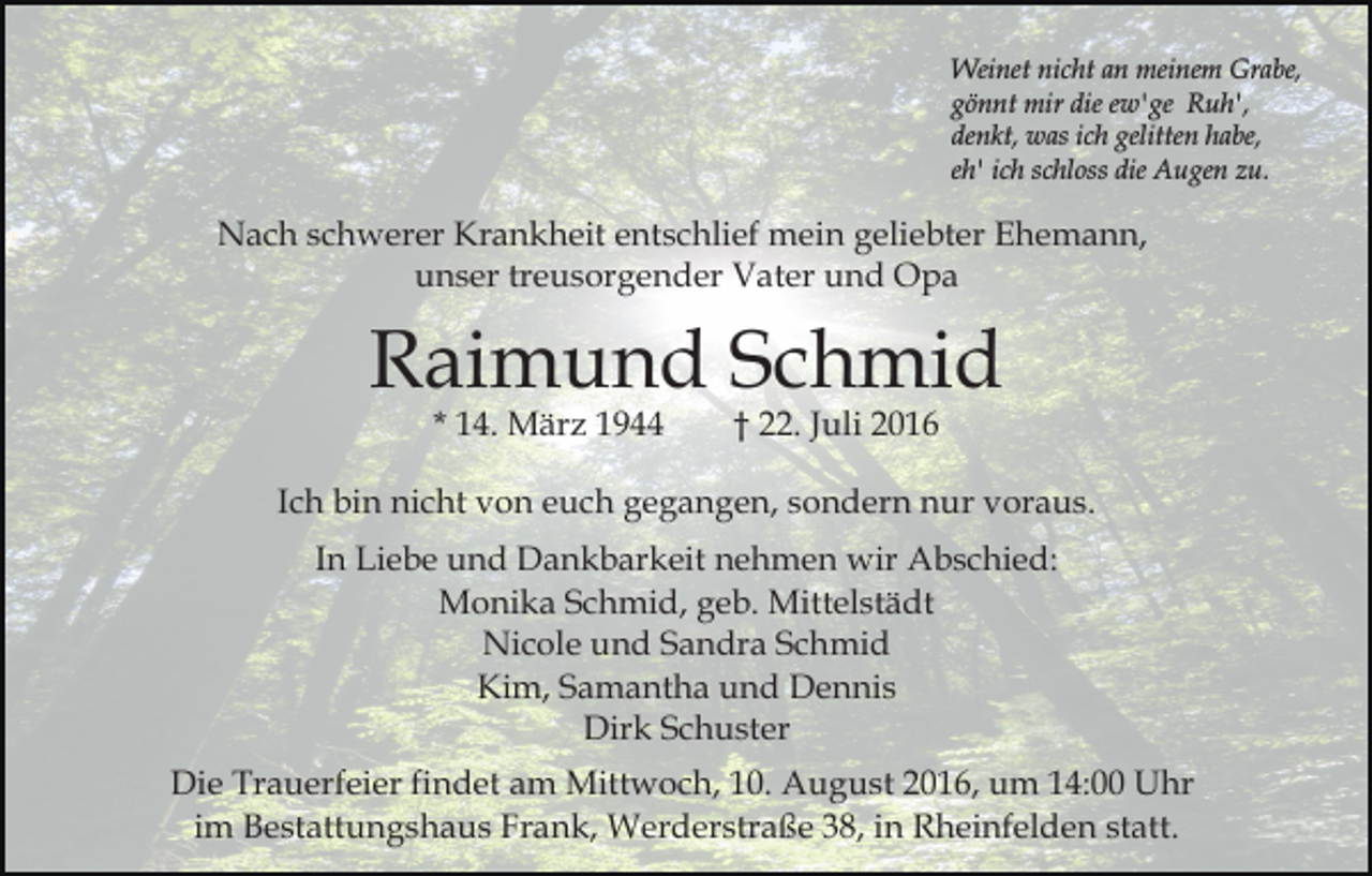<p>Weinet nicht an meinem Grabe,<br />gönnt mir die ew'ge Ruh',<br />denkt, was ich gelitten habe,<br />eh' ich schloss die Augen zu.</p><p>Nach schwerer Krankheit entschlief mein geliebter Ehemann,<br />unser treusorgender Vater und Opa</p><p>Raimund Schmid<br />* 14. März 1944</p><p>† 22. Juli 2016</p><p>Ich bin nicht von euch gegangen, sondern nur voraus.<br />In Liebe und Dankbarkeit nehmen wir Abschied:<br />Monika Schmid, geb. Mittelstädt<br />Nicole und Sandra Schmid<br />Kim, Samantha und Dennis<br />Dirk Schuster<br />Die Trauerfeier findet am Mittwoch, 10. August 2016, um 14:00 Uhr<br />im Bestattungshaus Frank, Werderstraße 38, in Rheinfelden statt.</p>