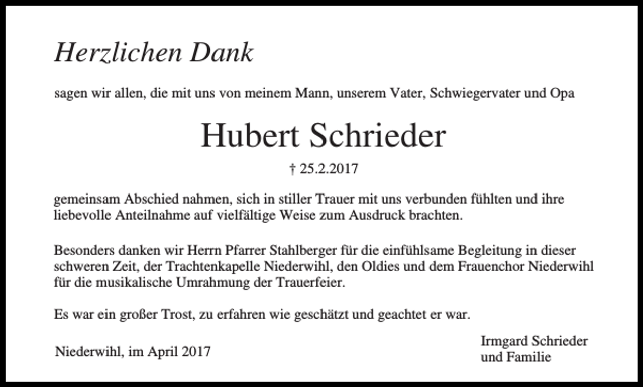 <p>Herzlichen Dank<br />sagen wir allen, die mit uns von meinem Mann, unserem Vater, Schwiegervater und Opa</p><p>Hubert Schrieder<br />† 25.2.2017<br />gemeinsam Abschied nahmen, sich in stiller Trauer mit uns verbunden fühlten und ihre<br />liebevolle Anteilnahme auf vielfältige Weise zum Ausdruck brachten.<br />Besonders danken wir Herrn Pfarrer Stahlberger für die einfühlsame Begleitung in dieser<br />schweren Zeit, der Trachtenkapelle Niederwihl, den Oldies und dem Frauenchor Niederwihl<br />für die musikalische Umrahmung der Trauerfeier.<br />Es war ein großer Trost, zu erfahren wie geschätzt und geachtet er war.<br />Niederwihl, im April 2017</p><p>Irmgard Schrieder<br />und Familie</p>