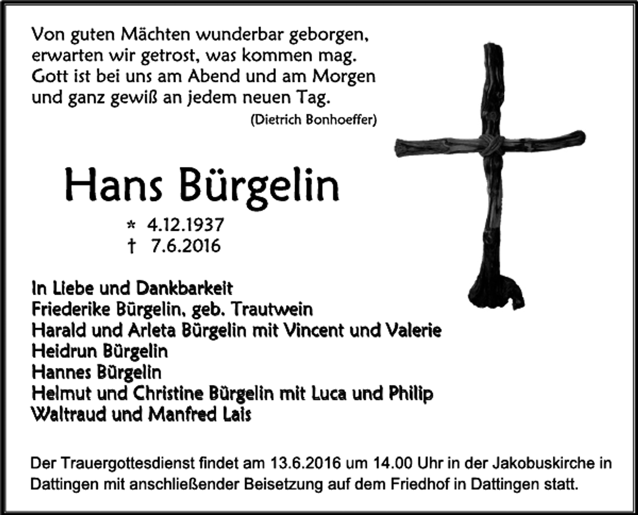 <p>Vongut<br />e<br />nMäc<br />ht<br />e<br />nwunde<br />r<br />barge<br />bor<br />ge<br />n,<br />e<br />r<br />war<br />t<br />e<br />nwi<br />rge<br />t<br />r<br />os<br />t<br />,waskomme<br />nmag.<br />Got<br />ti<br />s<br />tbe<br />iunsam Abe<br />ndundam Mor<br />ge<br />n<br />undganzge<br />wi<br />ßanj<br />e<br />de<br />m ne<br />ue<br />nTag.<br />(<br />Di<br />e<br />t<br />r<br />i<br />c<br />hBonhoe<br />f<br />f<br />e<br />r<br />)</p><p>HansBür<br />ge<br />l<br />i<br />n<br />1<br />2.<br />1<br />937<br />*4.<br />† 7.<br />6.<br />201<br />6</p><p>I<br />nL<br />i<br />e<br />beundDankbar<br />ke<br />i<br />t<br />Fr<br />i<br />e<br />de<br />r<br />i<br />keBür<br />ge<br />l<br />i<br />n,ge<br />b.Tr<br />aut<br />we<br />i<br />n<br />Har<br />al<br />dundAr<br />l<br />e<br />t<br />aBür<br />ge<br />l<br />i<br />nmi<br />tVi<br />nc<br />e<br />ntundVal<br />e<br />r<br />i<br />e<br />He<br />i<br />dr<br />unBür<br />ge<br />l<br />i<br />n<br />Hanne<br />sBür<br />ge<br />l<br />i<br />n<br />He<br />l<br />mutundChr<br />i<br />s<br />t<br />i<br />neBür<br />ge<br />l<br />i<br />nmi<br />tL<br />uc<br />aundPhi<br />l<br />i<br />p<br />Wal<br />t<br />r<br />audundManf<br />r<br />e<br />dL<br />ai<br />s<br />DerTr<br />auer<br />got<br />t<br />esdi<br />enstf<br />i<br />ndetam 13.<br />6.<br />2016um 14.<br />00Uhri<br />nderJakobuski<br />r<br />chei<br />n<br />Dat<br />t<br />i<br />ngenmi<br />tanschl<br />i<br />eßenderBei<br />set<br />zungaufdem Fr<br />i<br />edhofi<br />nDat<br />t<br />i<br />ngenst<br />at<br />t<br />.</p>