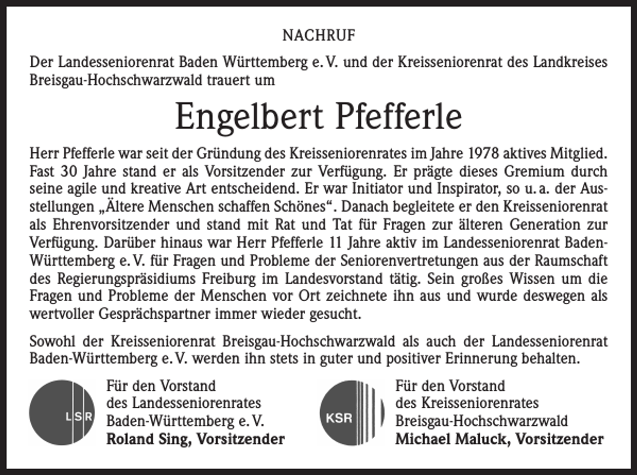 <p>Nachruf<br />Der Landesseniorenrat Baden Württemberg e. V. und der Kreisseniorenrat des Land­kreises<br />Breisgau-Hochschwarzwald trauert um</p><p>Engelbert Pfefferle<br />Herr Pfefferle war seit der Gründung des Kreisseniorenrates im Jahre 1978 aktives Mitglied.<br />Fast 30 Jahre stand er als Vorsitzender zur Verfügung. Er prägte dieses Gremium durch<br />seine agile und kreative Art entscheidend. Er war Initiator und Inspirator, so u. a. der Ausstellungen „Ältere Menschen schaffen Schönes“. Danach begleitete er den Kreisseniorenrat<br />als Ehrenvorsitzender und stand mit Rat und Tat für Fragen zur älteren Generation zur<br />Verfügung. Darüber hinaus war Herr Pfefferle 11 Jahre aktiv im Landesseniorenrat BadenWürttemberg e. V. für Fragen und Probleme der Seniorenvertretungen aus der Raumschaft<br />des Regierungspräsidiums Freiburg im Landesvorstand tätig. Sein großes Wissen um die<br />Fragen und Probleme der Menschen vor Ort zeichnete ihn aus und wurde deswegen als<br />wertvoller Gesprächspartner immer wieder gesucht.<br />Sowohl der Kreisseniorenrat Breisgau-Hochschwarzwald als auch der Landesseniorenrat<br />Baden-Württemberg e. V. werden ihn stets in guter und positiver Erinnerung behalten.<br />Für den Vorstand Für den Vorstand<br />des Landesseniorenrates<br />des Kreisseniorenrates<br />Baden-Württemberg e. V.<br />Breisgau-Hochschwarzwald<br />Roland Sing, Vorsitzender<br />Michael Maluck, Vorsitzender</p>