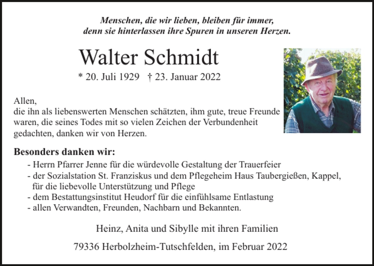 <p>Menschen, die wir lieben, bleiben für immer,<br />denn sie hinterlassen ihre Spuren in unseren Herzen.</p><p>Walter Schmidt<br />* 20. Juli 1929 † 23. Januar 2022<br />Allen,<br />die ihn als liebenswerten Menschen schätzten, ihm gute, treue Freunde<br />waren, die seines Todes mit so vielen Zeichen der Verbundenheit<br />gedachten, danken wir von Herzen.</p><p>Besonders danken wir:<br />- Herrn Pfarrer Jenne für die würdevolle Gestaltung der Trauerfeier<br />- der Sozialstation St. Franziskus und dem Pflegeheim Haus Taubergießen, Kappel,<br />für die liebevolle Unterstützung und Pflege<br />- dem Bestattungsinstitut Heudorf für die einfühlsame Entlastung<br />- allen Verwandten, Freunden, Nachbarn und Bekannten.</p><p>Heinz, Anita und Sibylle mit ihren Familien<br />79336 Herbolzheim-Tutschfelden, im Februar 2022</p>
