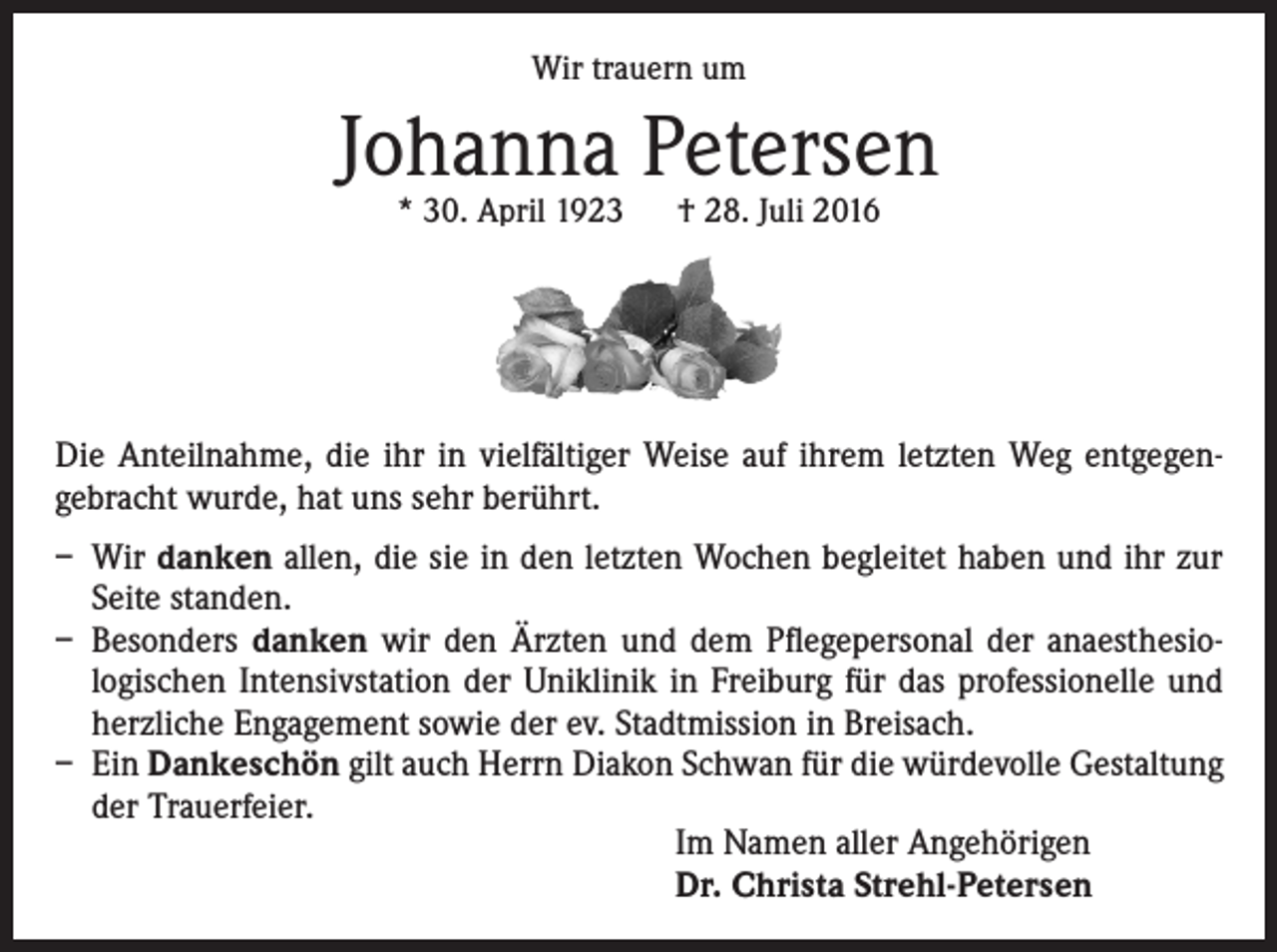 <p>Wir trauern um</p><p>Johanna Petersen<br />* 30. April 1923 † 28. Juli 2016</p><p>Die Anteilnahme, die ihr in vielfältiger Weise auf ihrem letzten Weg entgegengebracht wurde, hat uns sehr berührt.<br />– Wir danken allen, die sie in den letzten Wochen begleitet haben und ihr zur<br />Seite standen.<br />– Besonders danken wir den Ärzten und dem Pflegepersonal der anaesthesiologischen Intensivstation der Uniklinik in Freiburg für das professionelle und<br />herzliche Engagement sowie der ev. Stadtmission in Breisach.<br />– Ein Dankeschön gilt auch Herrn Diakon Schwan für die würdevolle Gestaltung<br />der Trauerfeier.<br />Im Namen aller Angehörigen<br />Dr. Christa Strehl-Petersen</p>