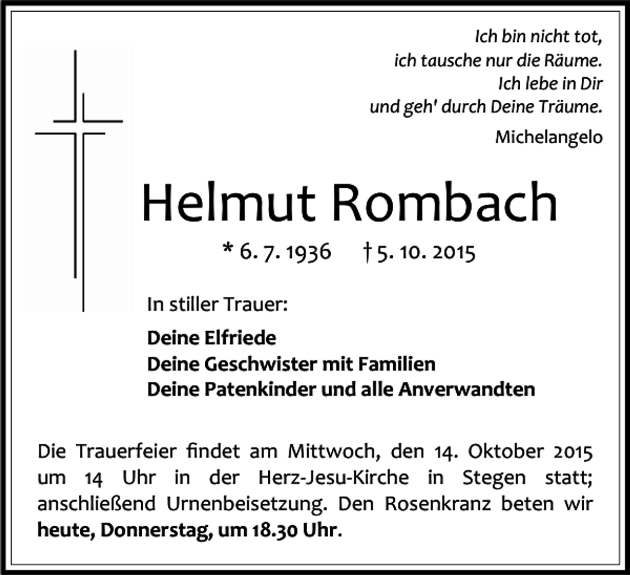 <p>Ich bin nicht tot,<br />ich tausche nur die Räume.<br />Ich lebe in Dir<br />und geh' durch Deine Träume.<br />Michelangelo</p><p>Helmut Rombach<br />* 6. 7. 1936</p><p>† 5. 10. 2015</p><p>In stiller Trauer:<br />Deine Elfriede<br />Deine Geschwister mit Familien<br />Deine Patenkinder und alle Anverwandten<br />Die Trauerfeier ﬁndet am Mittwoch, den 14. Oktober 2015<br />um 14 Uhr in der Herz-Jesu-Kirche in Stegen statt;<br />anschließend Urnenbeisetzung. Den Rosenkranz beten wir<br />heute, Donnerstag, um 18.30 Uhr.</p>