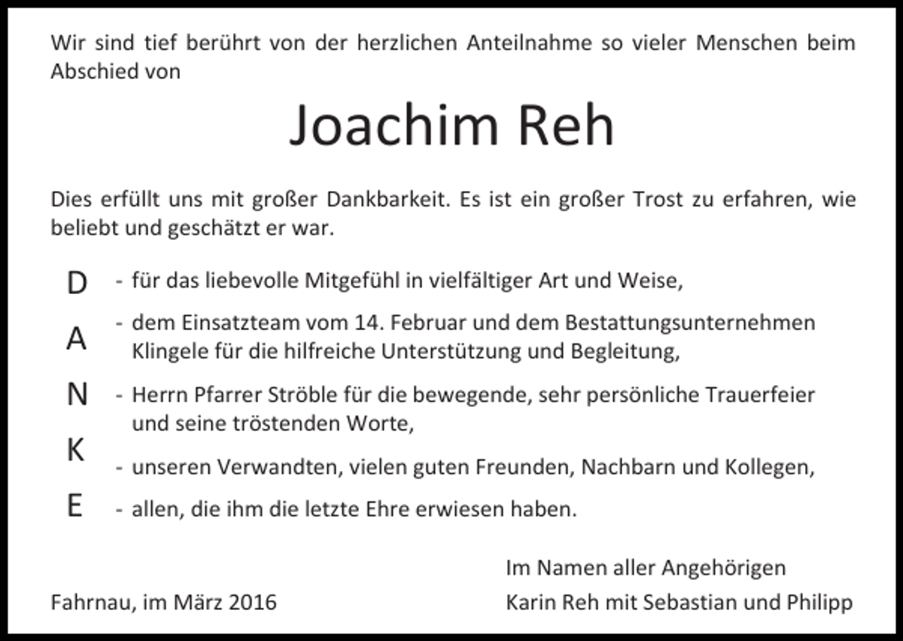 <p>Wir sind tief berührt von der herzlichen Anteilnahme so vieler Menschen beim<br />Abschied von</p><p>Joachim Reh</p><p>Dies erfüllt uns mit großer Dankbarkeit. Es ist ein großer Trost zu erfahren, wie<br />beliebt und geschätzt er war.</p><p>D</p><p>- für das liebevolle Mitgefühl in vielfältiger Art und Weise,</p><p>A</p><p>- dem Einsatzteam vom 14. Februar und dem Bestattungsunternehmen<br />Klingele für die hilfreiche Unterstützung und Begleitung,</p><p>N</p><p>- Herrn Pfarrer Ströble für die bewegende, sehr persönliche Trauerfeier<br />und seine tröstenden Worte,</p><p>K<br />E</p><p>- unseren Verwandten, vielen guten Freunden, Nachbarn und Kollegen,<br />- allen, die ihm die letzte Ehre erwiesen haben.</p><p>Fahrnau, im März 2016</p><p>Im Namen aller Angehörigen<br />Karin Reh mit Sebastian und Philipp</p>