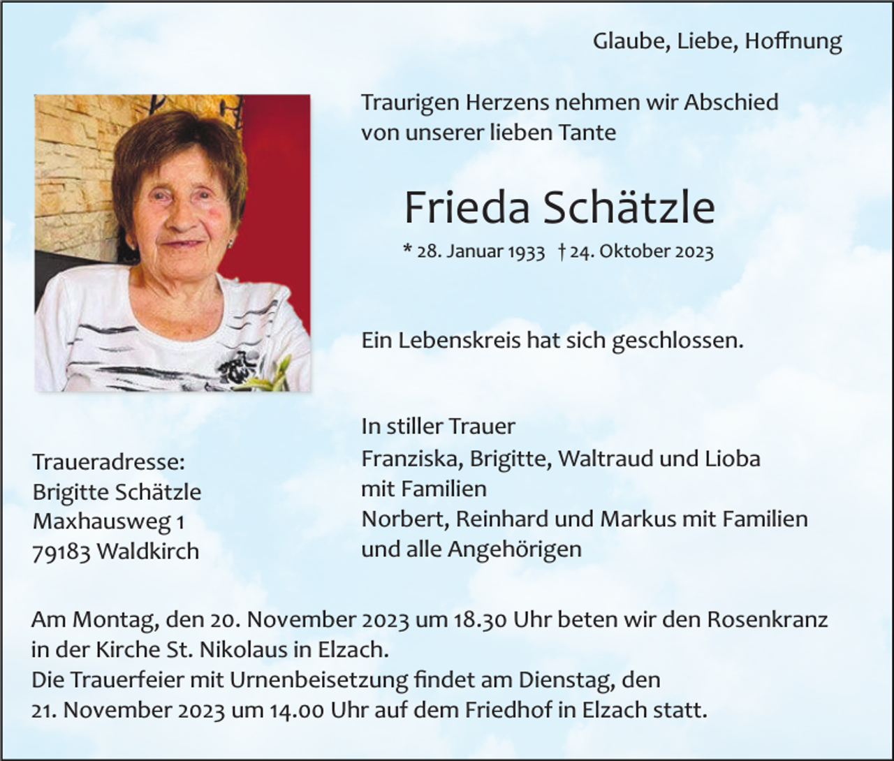<p>Glaube, Liebe, Hoﬀnung<br />Traurigen Herzens nehmen wir Abschied<br />von unserer lieben Tante</p><p>Frieda Schätzle<br />* 28. Januar 1933 † 24. Oktober 2023</p><p>Ein Lebenskreis hat sich geschlossen.</p><p>Traueradresse:<br />Brigitte Schätzle<br />Maxhausweg 1<br />79183 Waldkirch</p><p>In stiller Trauer<br />Franziska, Brigitte, Waltraud und Lioba<br />mit Familien<br />Norbert, Reinhard und Markus mit Familien<br />und alle Angehörigen</p><p>Am Montag, den 20. November 2023 um 18.30 Uhr beten wir den Rosenkranz<br />in der Kirche St. Nikolaus in Elzach.<br />Die Trauerfeier mit Urnenbeisetzung ﬁndet am Dienstag, den<br />21. November 2023 um 14.00 Uhr auf dem Friedhof in Elzach statt.</p>