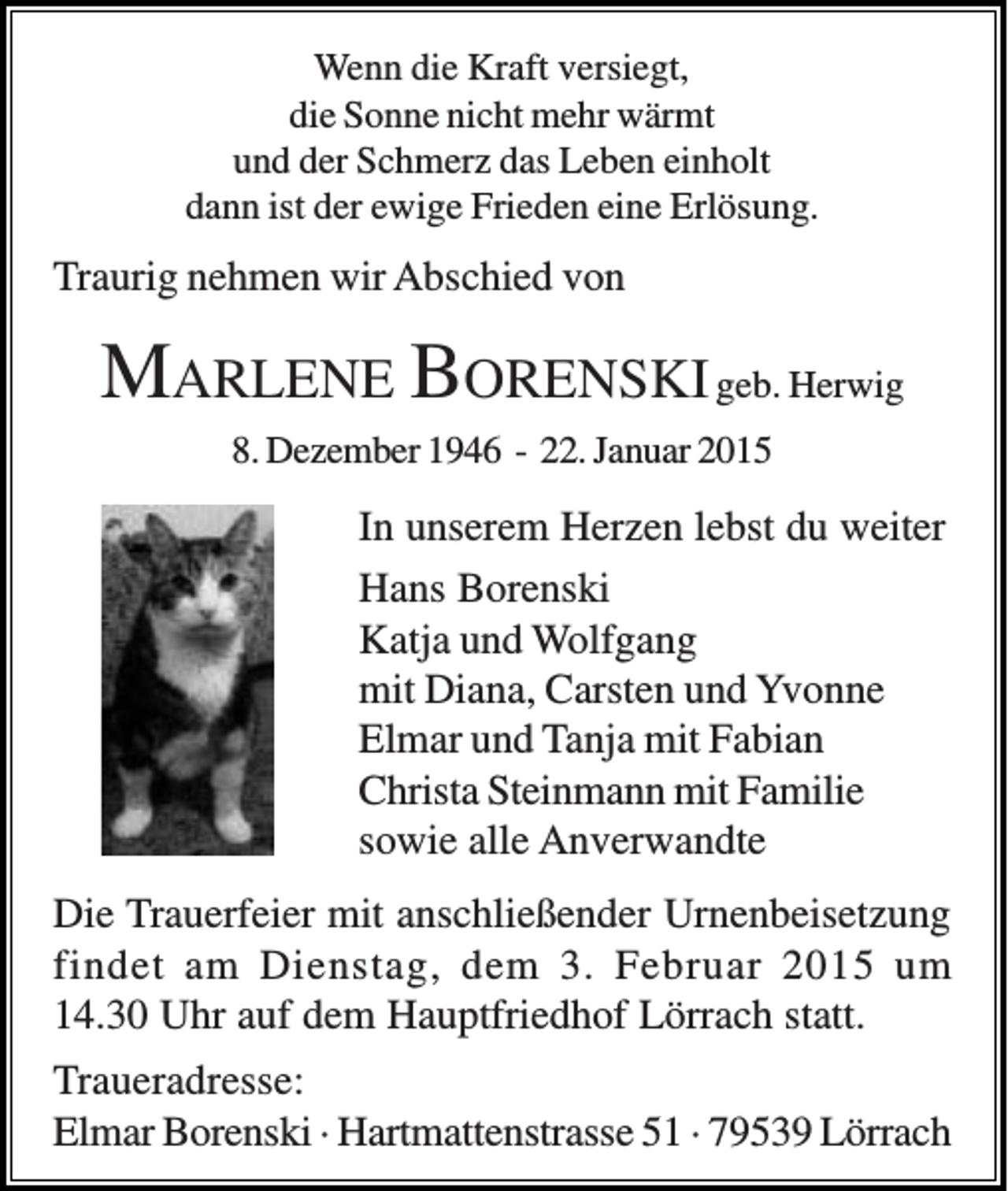 <p>Wenn die Kraft versiegt,<br />die Sonne nicht mehr wärmt<br />und der Schmerz das Leben einholt<br />dann ist der ewige Frieden eine Erlösung.</p><p>Traurig nehmen wir Abschied von</p><p>MARLENE BORENSKI geb. Herwig<br />8. Dezember 1946 - 22. Januar 2015</p><p>In unserem Herzen lebst du weiter<br />Hans Borenski<br />Katja und Wolfgang<br />mit Diana, Carsten und Yvonne<br />Elmar und Tanja mit Fabian<br />Christa Steinmann mit Familie<br />sowie alle Anverwandte<br />Die Trauerfeier mit anschließender Urnenbeisetzung<br />findet am Dienstag, dem 3. Februar 2015 um<br />14.30 Uhr auf dem Hauptfriedhof Lörrach statt.<br />Traueradresse:<br />Elmar Borenski · Hartmattenstrasse 51 · 79539 Lörrach</p>