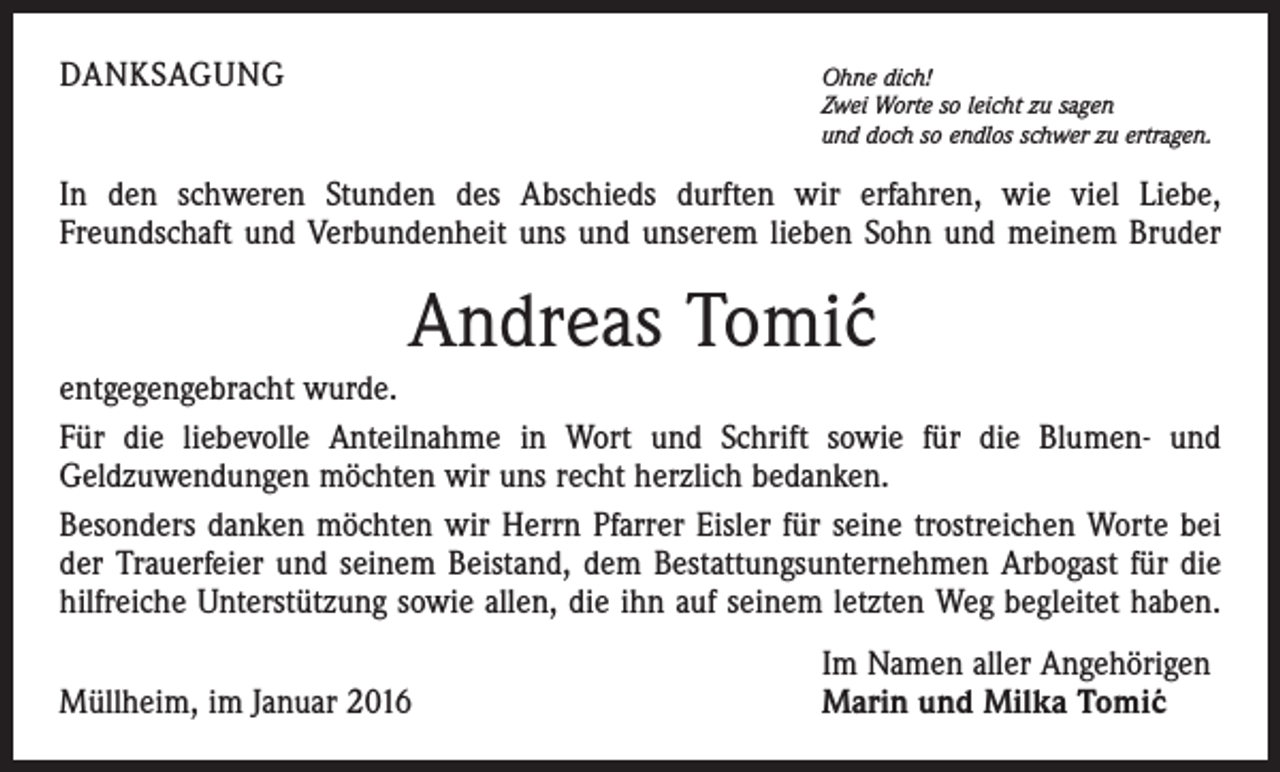 <p>DANKSAGUNG</p><p>Ohne dich!</p><p>Zwei Worte so leicht zu sagen<br />und doch so endlos schwer zu ertragen.</p><p>In den schweren Stunden des Abschieds durften wir erfahren, wie viel Liebe,<br />­Freundschaft und Verbundenheit uns und unserem lieben Sohn und meinem Bruder</p><p>Tomic<br />Andreas Tomi´<br />entgegengebracht wurde.<br />Für die liebevolle Anteilnahme in Wort und Schrift sowie für die Blumen- und<br />­Geldzuwendungen möchten wir uns recht herzlich bedanken.<br />Besonders danken möchten wir Herrn Pfarrer Eisler für seine trostreichen Worte bei<br />der Trauerfeier und seinem Beistand, dem Bestattungsunternehmen Arbogast für die<br />hilfreiche Unterstützung sowie allen, die ihn auf seinem letzten Weg begleitet haben.</p><p>Müllheim, im Januar 2016</p><p>Im Namen aller Angehörigen<br />Marin und Milka Tomi´c</p>