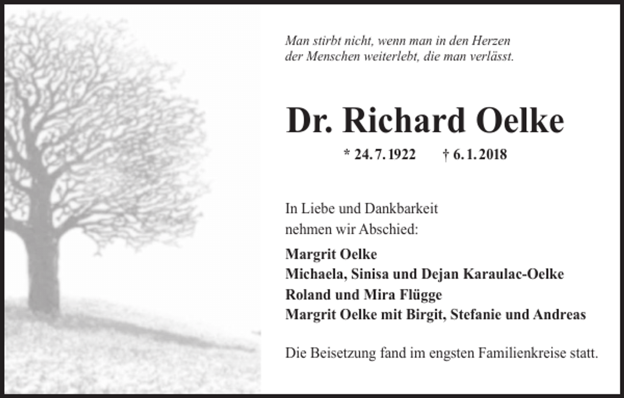 <p>Man stirbt nicht, wenn man in den Herzen<br />der Menschen weiterlebt, die man verlässt.</p><p>Dr. Richard Oelke<br />* 24. 7. 1922</p><p>† 6. 1. 2018</p><p>In Liebe und Dankbarkeit<br />nehmen wir Abschied:<br />Margrit Oelke<br />Michaela, Sinisa und Dejan Karaulac-Oelke<br />Roland und Mira Flügge<br />Margrit Oelke mit Birgit, Stefanie und Andreas<br />Die Beisetzung fand im engsten Familienkreise statt.</p>
