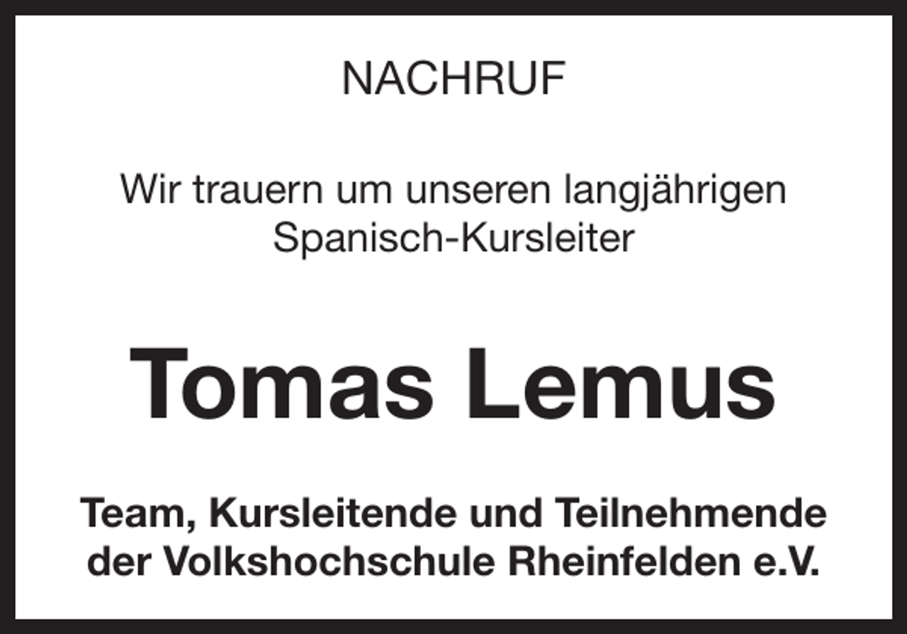<p>NACHRUF<br />Wir trauern um unseren langjährigen<br />Spanisch-Kursleiter</p><p>Tomas Lemus<br />Team, Kursleitende und Teilnehmende<br />der Volkshochschule Rheinfelden e.V.</p>