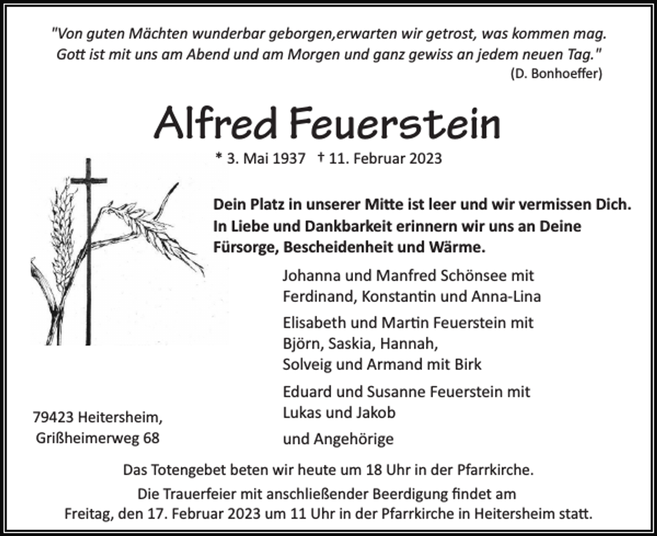 <p>"Von guten Mächten wunderbar geborgen,erwarten wir getrost, was kommen mag.<br />Gott ist mit uns am Abend und am Morgen und ganz gewiss an jedem neuen Tag."<br />(D. Bonhoeﬀer)</p><p>Alfred Feuerstein<br />* 3. Mai 1937 † 11. Februar 2023</p><p>Dein Platz in unserer Mitte ist leer und wir vermissen Dich.<br />In Liebe und Dankbarkeit erinnern wir uns an Deine<br />Fürsorge, Bescheidenheit und Wärme.<br />Johanna und Manfred Schönsee mit<br />Ferdinand, Konstantin und Anna­Lina<br />Elisabeth und Martin Feuerstein mit<br />Björn, Saskia, Hannah,<br />Solveig und Armand mit Birk<br />79423 Heitersheim,<br />Grißheimerweg 68</p><p>Eduard und Susanne Feuerstein mit<br />Lukas und Jakob<br />und Angehörige</p><p>Das Totengebet beten wir heute um 18 Uhr in der Pfarrkirche.<br />Die Trauerfeier mit anschließender Beerdigung ﬁndet am<br />Freitag, den 17. Februar 2023 um 11 Uhr in der Pfarrkirche in Heitersheim statt.</p>