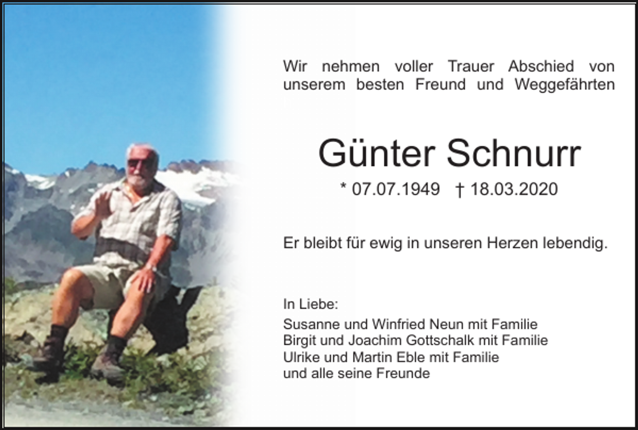 <p>Wir nehmen voller Trauer Abschied von<br />unserem besten Freund und Weggefährten<br />h</p><p>Günter Schnurr<br />* 07.07.1949 † 18.03.2020<br />Er bleibt für ewig in unseren Herzen lebendig.</p><p>In Liebe:<br />Susanne und Winfried Neun mit Familie<br />Birgit und Joachim Gottschalk mit Familie<br />Ulrike und Martin Eble mit Familie<br />und alle seine Freunde</p>