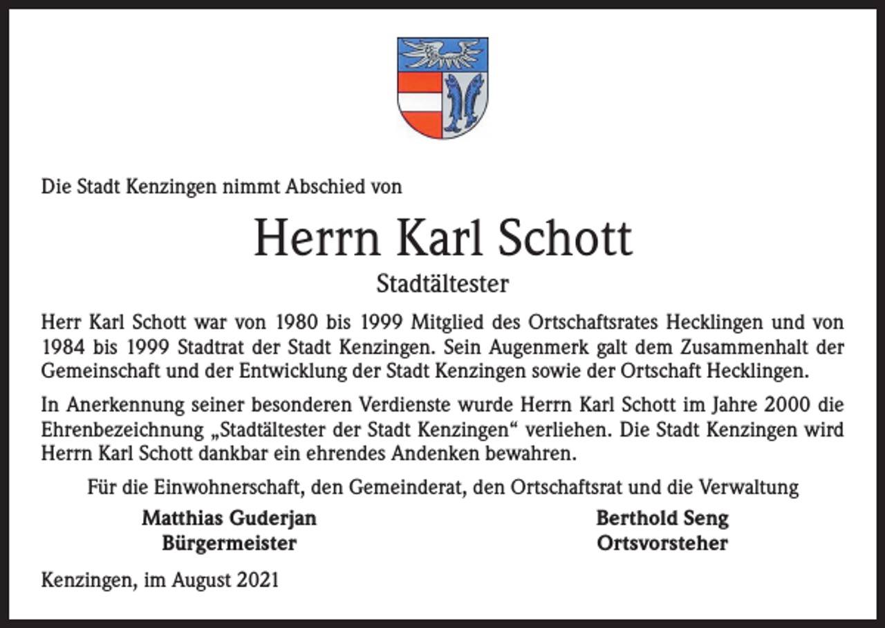 <p>Die Stadt Kenzingen nimmt Abschied von</p><p>Herrn Karl Schott<br />Stadtältester</p><p>Herr Karl Schott war von 1980 bis 1999 Mitglied des Ortschaftsrates Hecklingen und von<br />1984 bis 1999 Stadtrat der Stadt Kenzingen. Sein Augenmerk galt dem Zusammenhalt der<br />Gemeinschaft und der Entwicklung der Stadt Kenzingen sowie der Ortschaft Hecklingen.<br />In Anerkennung seiner besonderen Verdienste wurde Herrn Karl Schott im Jahre 2000 die<br />Ehrenbezeichnung „Stadtältester der Stadt Kenzingen“ verliehen. Die Stadt Kenzingen wird<br />Herrn Karl Schott dankbar ein ehrendes Andenken bewahren.</p><p>Für die Einwohnerschaft, den Gemeinderat, den Ortschaftsrat und die Verwaltung<br />Matthias Guderjan<br />Berthold Seng<br />Bürgermeister<br />Ortsvorsteher</p><p>Kenzingen, im August 2021</p>
