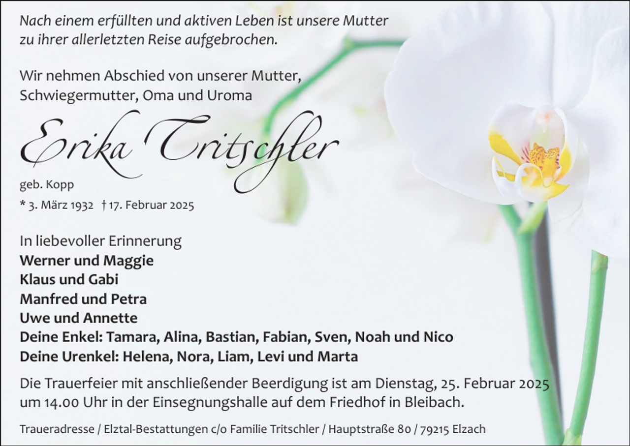 <p>Nach einem erfüllten und aktiven Leben ist unsere Mutter<br />zu ihrer allerletzten Reise aufgebrochen.<br />Wir nehmen Abschied von unserer Mutter,<br />Schwiegermutter, Oma und Uroma</p><p>Erika Tritschler<br />geb. Kopp</p><p>* 3. März 1932 † 17. Februar 2025</p><p>In liebevoller Erinnerung<br />Werner und Maggie<br />Klaus und Gabi<br />Manfred und Petra<br />Uwe und Annette<br />Deine Enkel: Tamara, Alina, Bastian, Fabian, Sven, Noah und Nico<br />Deine Urenkel: Helena, Nora, Liam, Levi und Marta<br />Die Trauerfeier mit anschließender Beerdigung ist am Dienstag, 25. Februar 2025<br />um 14.00 Uhr in der Einsegnungshalle auf dem Friedhof in Bleibach.<br />Traueradresse / Elztal­Bestattungen c/o Familie Tritschler / Hauptstraße 80 / 79215 Elzach</p>