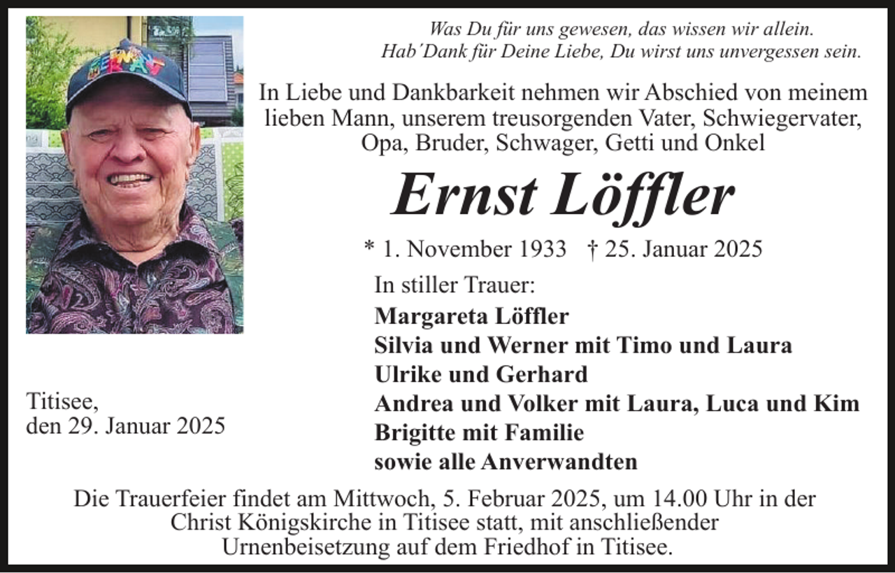 <p>Was Du für uns gewesen, das wissen wir allein.<br />Hab´Dank für Deine Liebe, Du wirst uns unvergessen sein.</p><p>In Liebe und Dankbarkeit nehmen wir Abschied von meinem<br />lieben Mann, unserem treusorgenden Vater, Schwiegervater,<br />Opa, Bruder, Schwager, Getti und Onkel</p><p>Ernst Löffler<br />* 1. November 1933 † 25. Januar 2025<br />In stiller Trauer:<br />Margareta Löffler<br />Silvia und Werner mit Timo und Laura<br />Ulrike und Gerhard<br />Titisee,<br />Andrea und Volker mit Laura, Luca und Kim<br />den 29. Januar 2025<br />Brigitte mit Familie<br />sowie alle Anverwandten<br />Die Trauerfeier findet am Mittwoch, 5. Februar 2025, um 14.00 Uhr in der<br />Christ Königskirche in Titisee statt, mit anschließender<br />Urnenbeisetzung auf dem Friedhof in Titisee.</p>