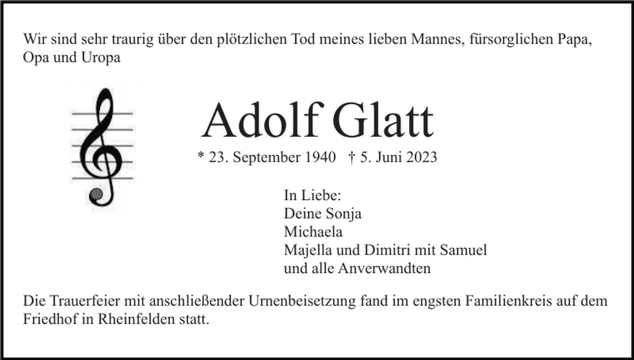 <p>Wir sind sehr traurig über den plötzlichen Tod meines lieben Mannes, fürsorglichen Papa,<br />Opa und Uropa</p><p>Adolf Glatt<br />* 23. September 1940 † 5. Juni 2023<br />In Liebe:<br />Deine Sonja<br />Michaela<br />Majella und Dimitri mit Samuel<br />und alle Anverwandten<br />Die Trauerfeier mit anschließender Urnenbeisetzung fand im engsten Familienkreis auf dem<br />Friedhof in Rheinfelden statt.</p>