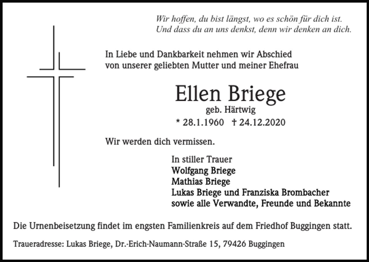 <p>Wir hoffen, du bist längst, wo es schön für dich ist.<br />Und dass du an uns denkst, denn wir denken an dich.<br />In Liebe und Dankbarkeit nehmen wir Abschied<br />von unserer geliebten Mutter und meiner Ehefrau</p><p>Ellen Briege<br />geb. Härtwig<br />* 28.1.1960 † 24.12.2020<br />Wir werden dich vermissen.<br />In stiller Trauer</p><p>Die Urnenbeisetzung findet im engsten Familienkreis auf dem Friedhof Buggingen statt.<br />Traueradresse: Lukas Briege, Dr.-Erich-Naumann-Straße 15, 79426 Buggingen</p>