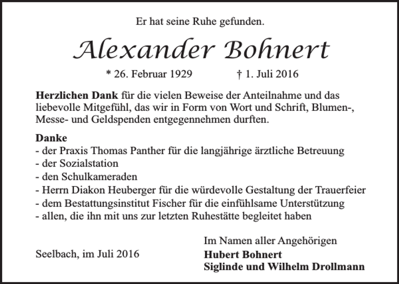 <p>Er hat seine Ruhe gefunden.</p><p>Alexander Bohnert<br />* 26. Februar 1929</p><p>† 1. Juli 2016</p><p>Herzlichen Dank für die vielen Beweise der Anteilnahme und das<br />liebevolle Mitgefühl, das wir in Form von Wort und Schrift, Blumen-,<br />Messe- und Geldspenden entgegennehmen durften.<br />Danke<br />- der Praxis Thomas Panther für die langjährige ärztliche Betreuung<br />- der Sozialstation<br />- den Schulkameraden<br />- Herrn Diakon Heuberger für die würdevolle Gestaltung der Trauerfeier<br />- dem Bestattungsinstitut Fischer für die einfühlsame Unterstützung<br />- allen, die ihn mit uns zur letzten Ruhestätte begleitet haben<br />Seelbach, im Juli 2016</p><p>Im Namen aller Angehörigen<br />Hubert Bohnert<br />Siglinde und Wilhelm Drollmann</p>