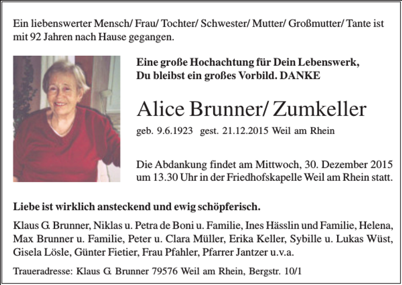 <p>Ein liebenswerter Mensch/ Frau/ Tochter/ Schwester/ Mutter/ Großmutter/ Tante ist<br />mit 92 Jahren nach Hause gegangen.<br />Eine große Hochachtung für Dein Lebenswerk,<br />Du bleibst ein großes Vorbild. DANKE</p><p>Alice Brunner/ Zumkeller<br />geb. 9.6.1923 gest. 21.12.2015 Weil am Rhein</p><p>Die Abdankung findet am Mittwoch, 30. Dezember 2015<br />um 13.30 Uhr in der Friedhofskapelle Weil am Rhein statt.<br />Liebe ist wirklich ansteckend und ewig schöpferisch.<br />Klaus G. Brunner, Niklas u. Petra de Boni u. Familie, Ines Hässlin und Familie, Helena,<br />Max Brunner u. Familie, Peter u. Clara Müller, Erika Keller, Sybille u. Lukas Wüst,<br />Gisela Lösle, Günter Fietier, Frau Pfahler, Pfarrer Jantzer u.v.a.<br />Traueradresse: Klaus G. Brunner 79576 Weil am Rhein, Bergstr. 10/1</p>