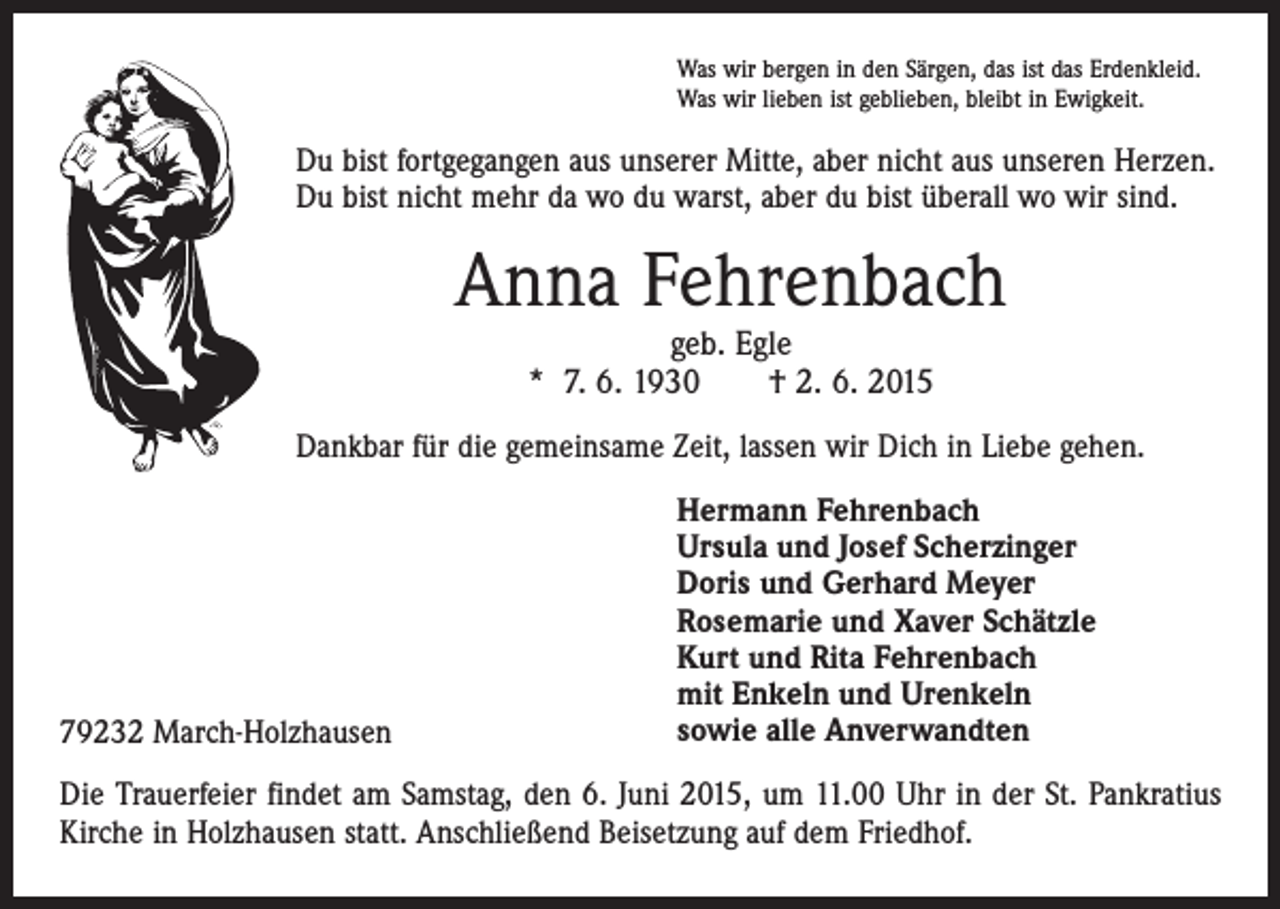 <p>Was wir bergen in den Särgen, das ist das Erdenkleid.<br />Was wir lieben ist geblieben, bleibt in Ewigkeit.</p><p>Du bist fortgegangen aus unserer Mitte, aber nicht aus unseren Herzen.<br />Du bist nicht mehr da wo du warst, aber du bist überall wo wir sind.</p><p>Anna Fehrenbach<br />geb. Egle<br />* 7. 6. 1930 † 2. 6. 2015</p><p>Dankbar für die gemeinsame Zeit, lassen wir Dich in Liebe gehen.</p><p>79232 March-Holzhausen</p><p>Hermann Fehrenbach<br />Ursula und Josef Scherzinger<br />Doris und Gerhard Meyer<br />Rosemarie und Xaver Schätzle<br />Kurt und Rita Fehrenbach<br />mit Enkeln und Urenkeln<br />sowie alle Anverwandten</p><p>Die Trauerfeier findet am Samstag, den 6. Juni 2015, um 11.00 Uhr in der St. Pankratius<br />Kirche in Holzhausen statt. Anschließend Beisetzung auf dem Friedhof.</p>