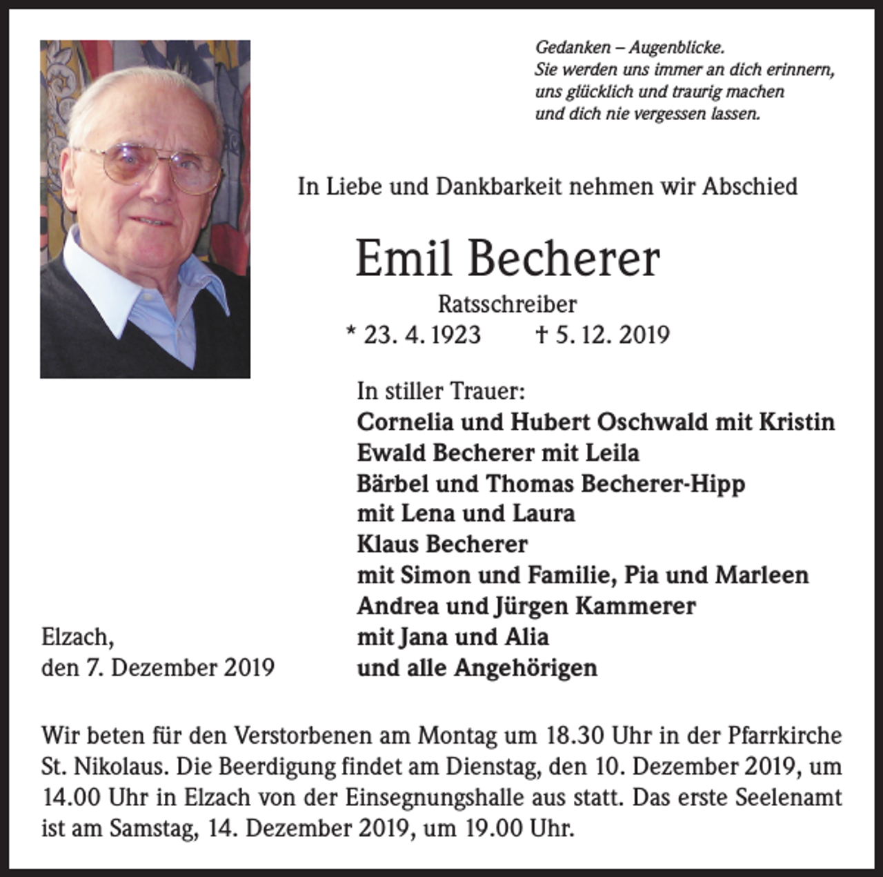 <p>Gedanken – Augenblicke.<br />Sie werden uns immer an dich erinnern,<br />uns glücklich und traurig machen<br />und dich nie vergessen lassen.</p><p>In Liebe und Dankbarkeit nehmen wir Abschied</p><p>Emil Becherer</p><p>Ratsschreiber<br />* 23. 4. 1923 † 5. 12. 2019</p><p>Elzach,<br />den 7. Dezember 2019</p><p>In stiller Trauer:<br />Cornelia und Hubert Oschwald mit Kristin<br />Ewald Becherer mit Leila<br />Bärbel und Thomas Becherer-Hipp<br />mit Lena und Laura<br />Klaus Becherer<br />mit Simon und Familie, Pia und Marleen<br />Andrea und Jürgen Kammerer<br />mit Jana und Alia<br />und alle Angehörigen</p><p>Wir beten für den Verstorbenen am Montag um 18.30 Uhr in der Pfarrkirche<br />St. Niko­laus. Die Beerdigung findet am Dienstag, den 10. Dezember 2019, um<br />14.00 Uhr in Elzach von der Einsegnungshalle aus statt. Das erste Seelenamt<br />ist am Samstag, 14. Dezember 2019, um 19.00 Uhr.</p>
