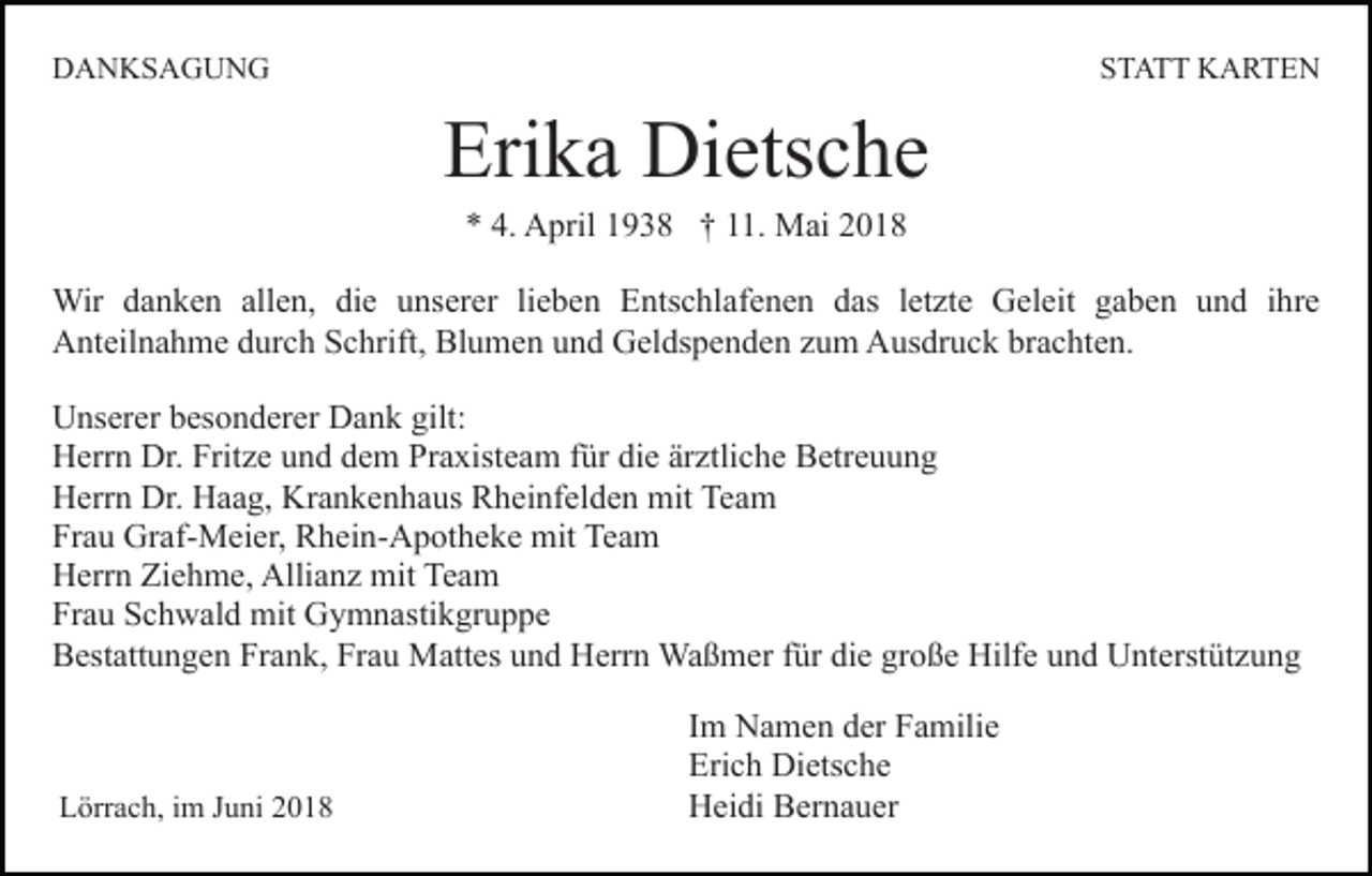 <p>DDANKSAGUNG<br />A N KS A G U N G</p><p>STATT<br />S T A T T KARTEN<br />K A RTE N</p><p>Erika<br />Eri<br />k a Dietsche<br />Di ets c h e<br />A pril 11938<br />9 3 8 †† 111.<br />1. Mai<br />M a i<br />** 4.<br />4. April</p><p>Wir d adanken<br />Wir<br />n k e n allallen,<br />e n, didie<br />e uunserer<br />ns er er lilieben<br />e b e n Entschlafenen<br />E nts c hl af e n e n das<br />d as lletzte<br />et zt e Geleit<br />G el eit ggaben<br />a b e n uund<br />n d iihre<br />hr e<br />Anteilnahme<br />A nt eil n a h m e ddurch<br />ur c h SSchrift,<br />c hri ft, Blumen<br />Bl u m e n und<br />u n d Geldspenden<br />G el ds p e nd e n zzum<br />u m Ausdruck<br />A us dr u c k br<br />brachten.<br />a c ht e n.<br />U ns er er bbesonderer<br />Unserer<br />es o n d er er DDank<br />a n k gilt:<br />gilt:<br />HHerrn<br />err n Dr.<br />z e uund<br />n d ddem<br />e m Praxisteam<br />Pr a xist e a m für<br />f ür die<br />di e ärztliche<br />är ztli ch e Betreuung<br />B etr e u u n g<br />Dr. Frit<br />Fritze<br />HHerrn<br />err n Dr.<br />Dr. HHaag,<br />a a g, Kr<br />Krankenhaus<br />a n k e n h a us Rheinfelden<br />R h ei nf el d e n mit<br />mit Team<br />Te a m<br />Fr<br />a u Graf-Meier,<br />Gr af- M ei er, Rhein-Apotheke<br />R h ei n- A p ot h e k e mit<br />mit Team<br />Te a m<br />Frau<br />HHerrn<br />err n ZiZiehme,<br />e h m e, Alli<br />Allianz<br />a n z mit<br />m it Team<br />Te a m<br />Fr<br />a u SSchwald<br />c h w al d mit<br />mit Gymnastikgruppe<br />G y m n a sti k gr u p p e<br />Frau<br />BBestattungen<br />est att u n g e n Fr<br />Frank,<br />a n k, Fr<br />Frau<br />a u Mattes<br />M att es und<br />u n d Herrn<br />H err n Waßmer<br />Wa ß mer ffür<br />ür die<br />di e große<br />gr o ß e Hilfe<br />Hilf e und<br />u n d Unterstützung<br />U nt erst üt z u n g</p><p>LLörrach,<br />örr a c h, i im<br />m JJuni<br />u ni 22</p><p>I m Namen<br />Im<br />N a m e n der<br />d er Familie<br />F a mili e<br />Erich<br />Eri<br />c h Dietsche<br />Di ets c h e<br />HHeidi<br />ei di BBernauer<br />er n a u er</p>