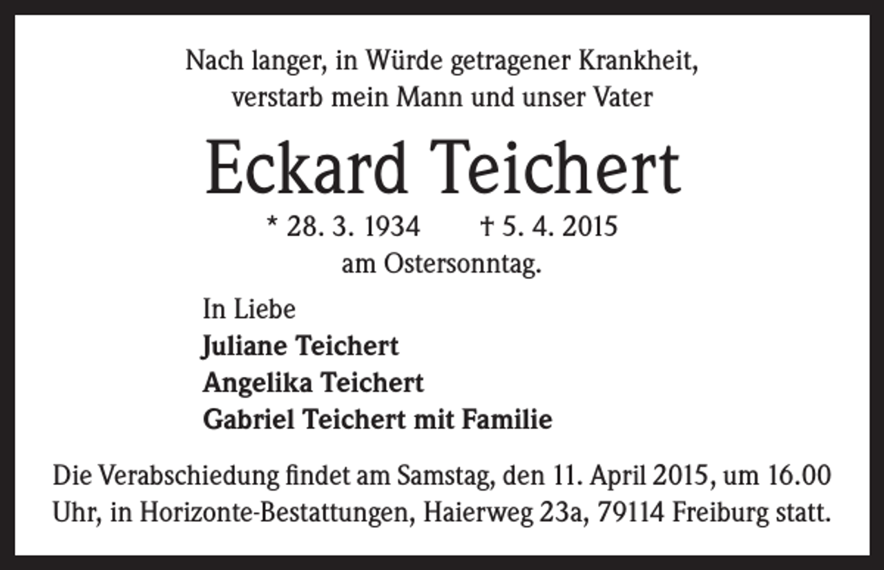 <p>Nach langer, in Würde getragener Krankheit,<br />verstarb mein Mann und unser Vater</p><p>Eckard Teichert<br />* 28. 3. 1934 † 5. 4. 2015<br />am Ostersonntag.</p><p>In Liebe<br />J uliane Teichert<br />Angelika Teichert<br />Gabriel Teichert mit Familie</p><p>Die Verabschiedung findet am Samstag, den 11. April 2015, um 16.00<br />Uhr, in Horizonte-Bestattungen, Haierweg 23a, 79114 Freiburg statt.</p>