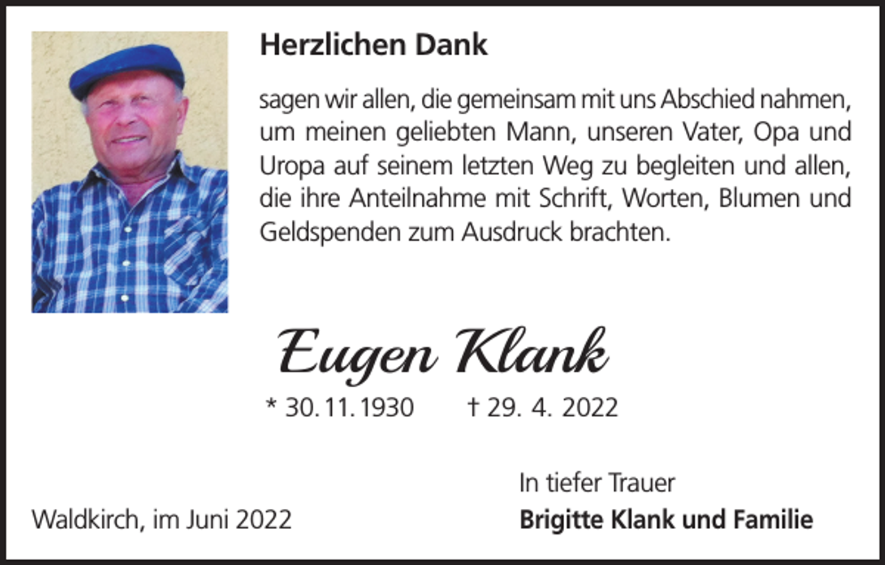 <p>Herzlichen Dank<br />sagen wir allen, die gemeinsam mit uns Abschied nahmen,<br />um meinen geliebten Mann, unseren Vater, Opa und<br />Uropa auf seinem letzten Weg zu begleiten und allen,<br />die ihre Anteilnahme mit Schrift, Worten, Blumen und<br />Geldspenden zum Ausdruck brachten.</p><p>Eugen Klank<br />* 30. 11. 1930 † 29. 4. 2022</p><p>Waldkirch, im Juni 2022</p><p>In tiefer Trauer<br />Brigitte Klank und Familie</p>