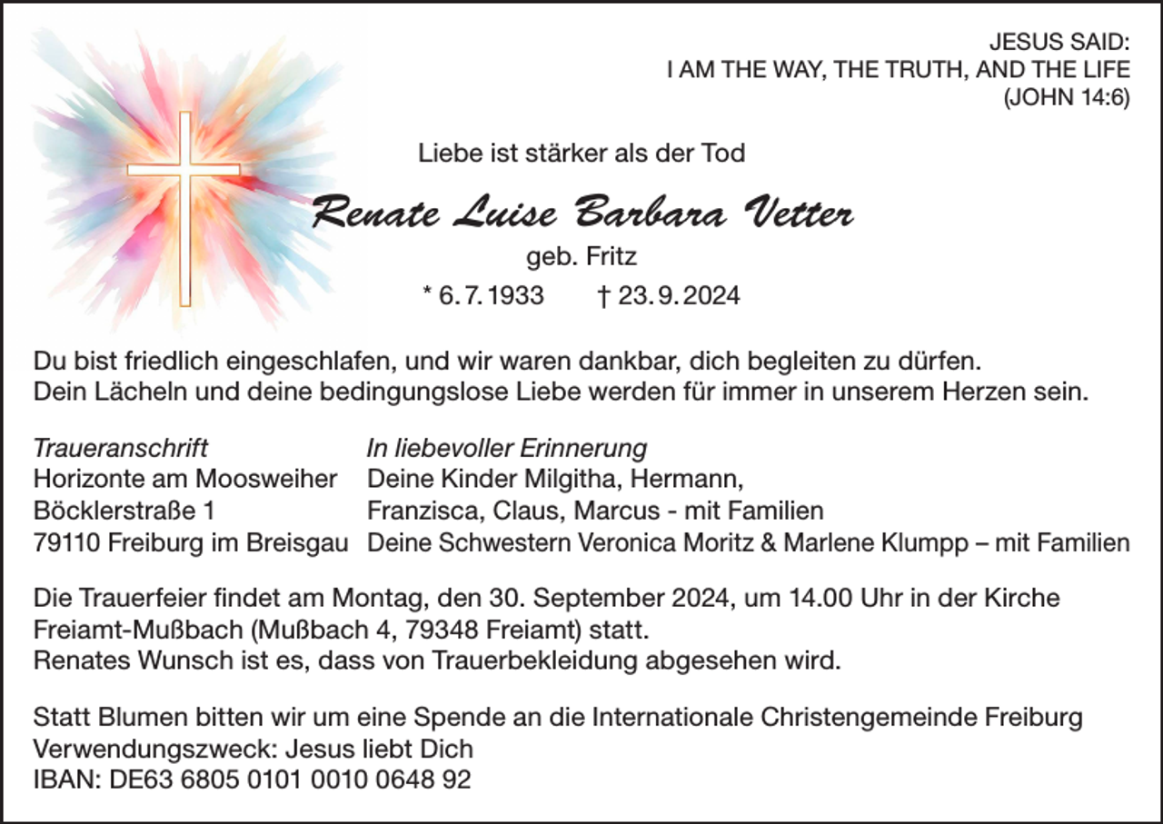 <p>JESUS SAID:<br />I AM THE WAY, THE TRUTH, AND THE LIFE<br />(JOHN 14:6)</p><p>Liebe ist stärker als der Tod</p><p>Renate Luise Barbara Vetter<br />geb. Fritz<br />* 6. 7. 1933 † 23. 9. 2024<br />Du bist friedlich eingeschlafen, und wir waren dankbar, dich begleiten zu dürfen.<br />Dein Lächeln und deine bedingungslose Liebe werden für immer in unserem Herzen sein.<br />Traueranschrift<br />Horizonte am Moosweiher<br />Böcklerstraße 1<br />79110 Freiburg im Breisgau</p><p>In liebevoller Erinnerung<br />Deine Kinder Milgitha, Hermann,<br />Franzisca, Claus, Marcus - mit Familien<br />Deine Schwestern Veronica Moritz &amp; Marlene Klumpp – mit Familien</p><p>Die Trauerfeier findet am Montag, den 30. September 2024, um 14.00 Uhr in der Kirche<br />Freiamt-Mußbach (Mußbach 4, 79348 Freiamt) statt.<br />Renates Wunsch ist es, dass von Trauerbekleidung abgesehen wird.<br />Statt Blumen bitten wir um eine Spende an die Internationale Christengemeinde Freiburg<br />Verwendungszweck: Jesus liebt Dich<br />IBAN: DE63 6805 0101 001648 92</p>