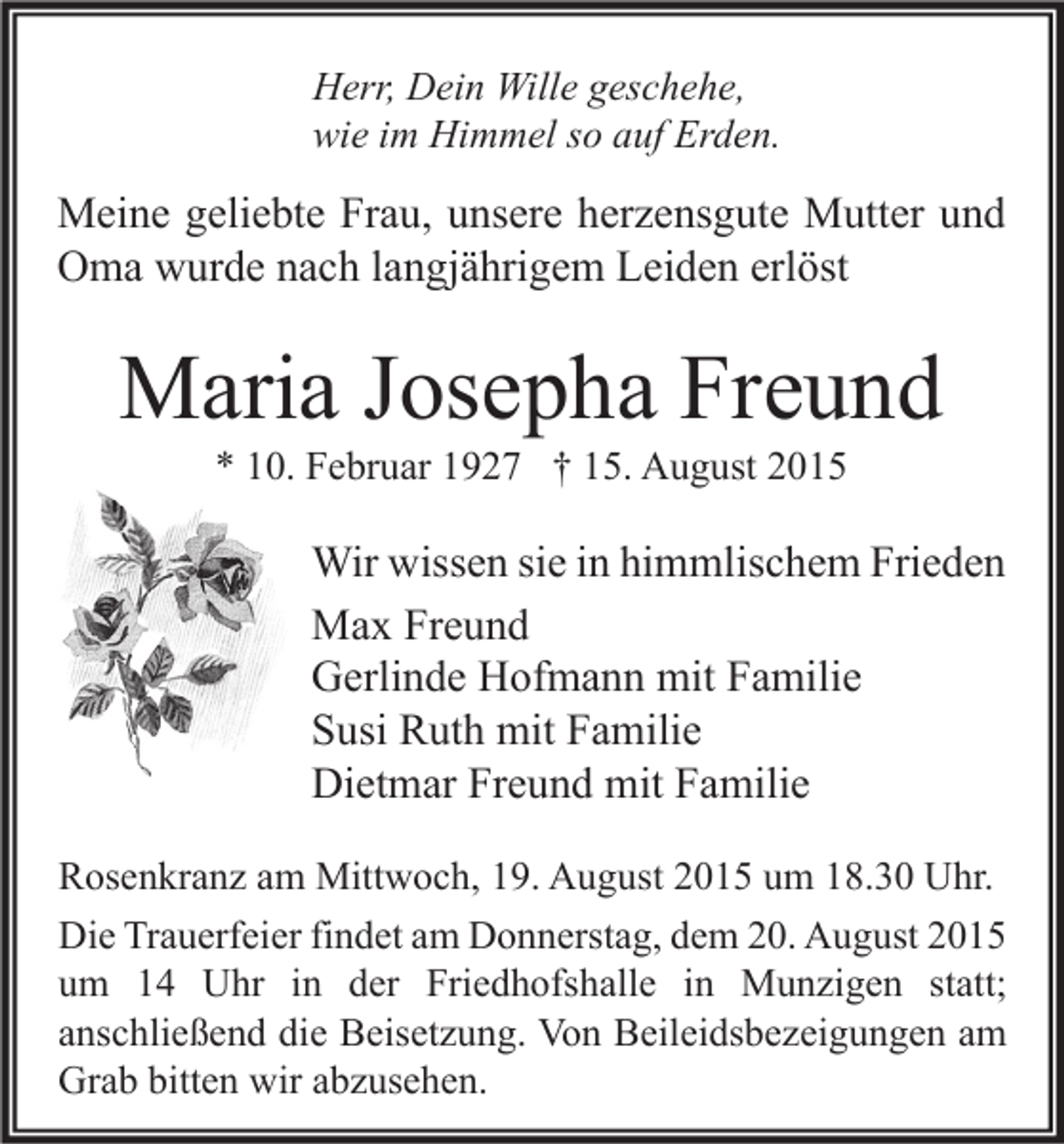 <p>Herr, Dein Wille geschehe,<br />wie im Himmel so auf Erden.</p><p>Meine geliebte Frau, unsere herzensgute Mutter und<br />Oma wurde nach langjährigem Leiden erlöst</p><p>Maria Josepha Freund<br />* 10. Februar 1927 † 15. August 2015</p><p>Wir wissen sie in himmlischem Frieden<br />Max Freund<br />Gerlinde Hofmann mit Familie<br />Susi Ruth mit Familie<br />Dietmar Freund mit Familie<br />Rosenkranz am Mittwoch, 19. August 2015 um 18.30 Uhr.<br />Die Trauerfeier findet am Donnerstag, dem 20. August 2015<br />um 14 Uhr in der Friedhofshalle in Munzigen statt;<br />anschließend die Beisetzung. Von Beileidsbezeigungen am<br />Grab bitten wir abzusehen.</p>