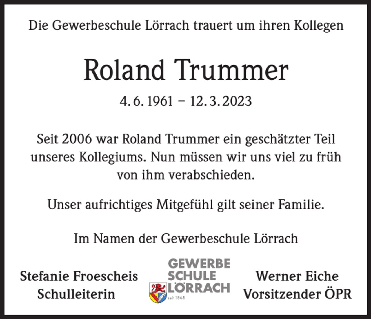 <p>Die Gewerbeschule Lörrach trauert um ihren Kollegen</p><p>Roland Trummer<br />4. 6. 1961 – 12. 3. 2023<br />Seit 2006 war Roland Trummer ein geschätzter Teil<br />unseres Kollegiums. Nun müssen wir uns viel zu früh<br />von ihm verabschieden.<br />Unser aufrichtiges Mitgefühl gilt seiner Familie.<br />Im Namen der Gewerbeschule Lörrach<br />S tefanie Froescheis<br />Schulleiterin</p><p>Werner Eiche<br />Vorsitzender ÖPR</p>