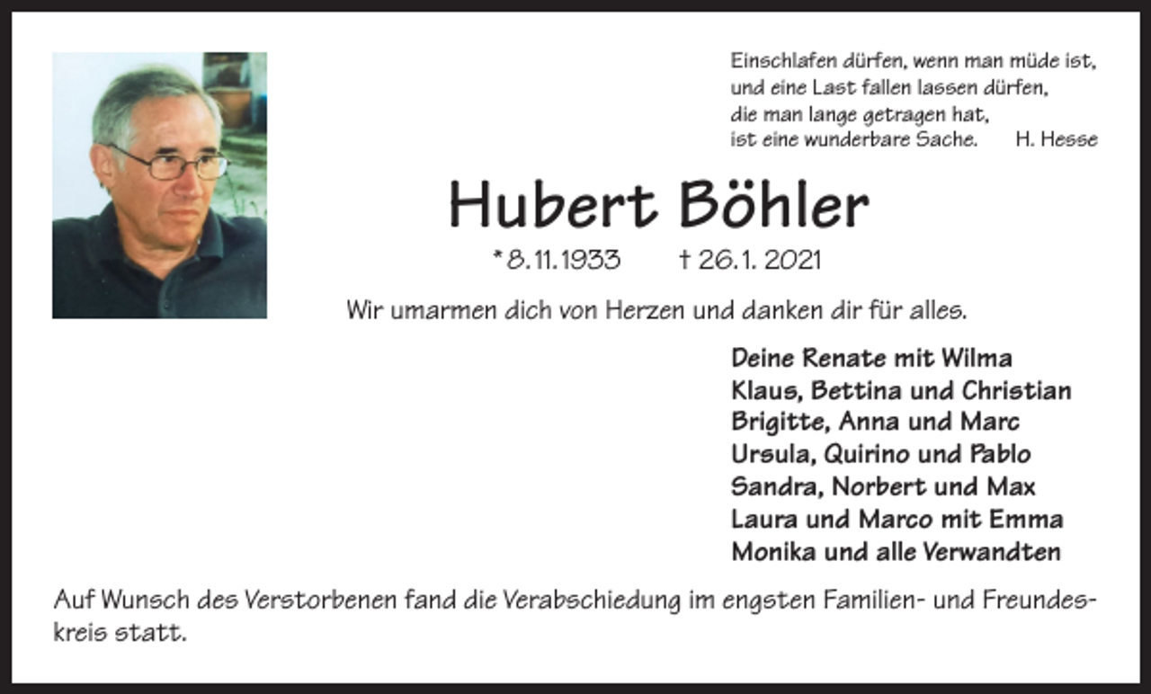 <p>Einschlafen dürfen, wenn man müde ist,<br />und eine Last fallen lassen dürfen,<br />die man lange getragen hat,<br />ist eine wunderbare Sache. H. Hesse</p><p>Hubert Böhler<br />* 8. 11. 1933 † 26. 1. 2021</p><p>Wir umarmen dich von Herzen und danken dir für alles.<br />Deine Renate mit Wilma<br />Klaus, Bettina und Christian<br />Brigitte, Anna und Marc<br />Ursula, Quirino und Pablo<br />Sandra, Norbert und Max<br />Laura und Marco mit Emma<br />Monika und alle Verwandten<br />Auf Wunsch des Verstorbenen fand die Verabschiedung im engsten Familien- und Freundeskreis statt.</p>